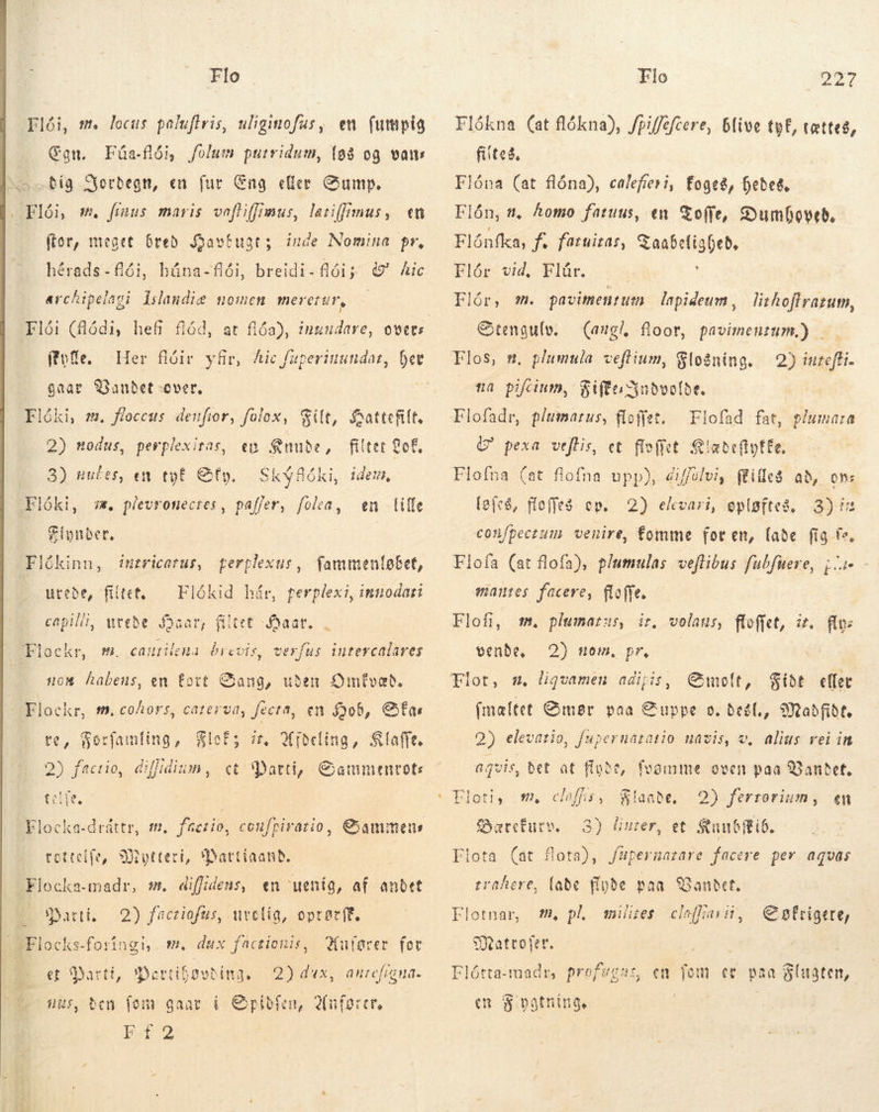   Flo Flói, mt locus poluftris, uliginofus, en fumpig Con. Fúa-flói, folum putridum, (98 og vans Dig Jordegn, en fur Eng eller Gump, |. Flói, m. fínus maris vaftiffimus, lariffimus, «m (tor, meget bred Jaavtugts iude Nomina pr, breidi-flóij &amp;' Aic archipelaci lilandie nomen meretur, hérads-fiói, húna-flói, (tote. gaar SGaubet over, Flóki, m. floccas denfior, folox, % 2) nodus, perplexitas, Her flóir yfir, Aic fuperiuundat, hev silt, Áattefilt. filter ot. Skýfóki, idem, en Knude, 3) nufes, en tyf Sty, Flóki, sw. plevronecres, paffer, fola, en lille Flynder, Flókinn, intricarus, fperplexus, fammenløbet, urebe, filtet, — Flókid hår, perplexi, innodati capilli, weebe Haar, filtet aat, , «.btackr, m. cautilema brevis, verfus intercalares /—. nom habens, en fort Sang, uden Omfvæd, Flockr, m, cohors, caterud, fecta, en Dob, SÉas re, Forfamling, FloÉs zz, Afdeling, &amp;laffe. i iSc t dilidium, ct Marti, Gammentote m, facrio, coufpivario, Cammeus tettcife, Sutteci, *Dattiaanb. Flocka-madr, sk diffideus, en uenig, af andet 2) factiofus, uvetig, optecft. Anfarer for lods 2) dux, is, bcn li: gaar í Cpibfen, Anfører, r2 Bard: Flocks-foringi, m. dux factionis, et Marti, De anrefígna. Flo 224 Flókna (at flókna), Jpiffefcere, blive tyf, tættes, filtes, Flóna (at flóna), calefreri, foges, Hedes. Flón, t, homo fatuus, en Toffe, Dumhoved. Flónfka, f. faruitas, G aabetligDeb, Plor vid, Blüe. 4 Flór, m. pavitmentum lapideum, lithoftratum, Stengulv. — (angl, floor, pavimenzum.) . veftium, Slodning. 2) iureffi- na pifcium, Siftosnbvolbe. Flofadr, plumarus, floffet. Flofad fat, pluma:a G' pexa veftis, et fiofiet. Siatefipfte, Flofna (at flofna upp), eiffélvi, flilles ab, om: (efe, floffes ep. 2) elvari, eplgftes, 3) ir confpeczum venire, fomme for en, (abe fig fe. Flofa (at flofa), p/umulas veflibus fubfuere, ji qmanres facere, floffe. Flofi, venbe, m. plumarus, ir, volaus, ftofjet, it. flo: 2) om, pr, | Emelt, $ibt eller (maltet Smør paa Suppe o. del, Madfide. 2) elevatio, fupernátatio mavis, v, alius rei in t, fegmme oven paa Gandet. 8laabe, 2) ferrorium, «n 3) liuter, et Suubftib. füpernazare facere pev aquas a qvis, bet at flyde Floti, Syateturv. Flota (at flota), (abe fipbe paa Vandet. mies clefain, m, claffis, trahere, Flotnar, #, pl, € pfrigrte, Sateofer. Flótta-madr, profwgas, gas, en fom ev paa Flugten, en Sipatning, | |