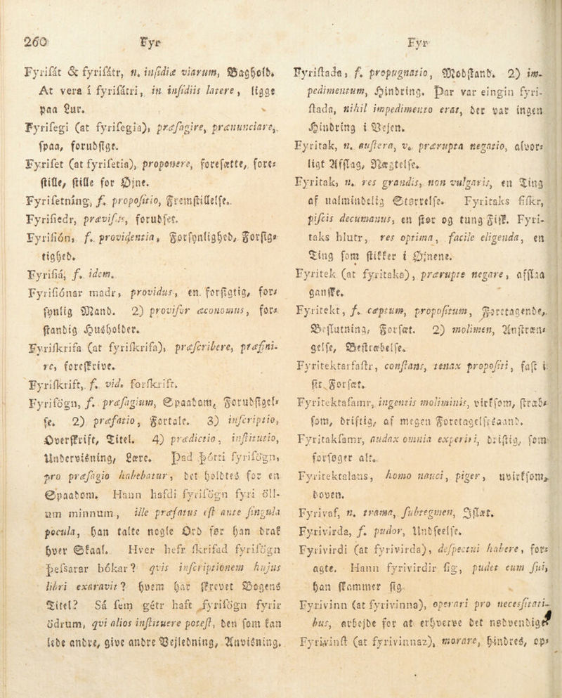   260 „Eye Fyrifát &amp; fyrifátr, tt, iufidie viarum, 95agfofb, paa ur. E fpraa, fotuðfige. Fyrifet (at fyrifetia), proponere, forefatte, fort: ftille, (tile for int. Fyrifetning, f.. propofitio, Gremftitfetfe.. Fyrifiedr, pravifgs, forubfet. tighede Fyrifiå, f. idem, Fyrifiónar madr, providus,: en. forftatig, fors fonlig Mand. ftanbig. Qusbholber, Y, (e teffeive. Fyrifögn, f. prefagium, Ei paabart, Sorubfiaci fe. 2) præfatio, Kottale. 3) trferiptio, Overffrift, Titel 4) prædictio, Undervisning, Lære. pro præfågio habebarar, infiituzio, Dad þótti fyrilögn, bet holdtes for en Hann kafdi fyrifögn fyri öll- ile prefatus eft ante. fingula Qpaabon, um minnum., pocula, hver SÉaal.… Hver hefr fkrifad fyrilign Þþelsarar bókar? libri exüravit 2% hvem bas Titel? Så fem gétr haft fyrifogn fyrir drum, qvi alios inftituere poreft, beu (om Ean lede andre, qvis infcriptionem | hujus Fyr Fyriftada, f. propugnatio, Mobdftand. 2) im. flada, mikil impedimento erat, Ber var ingen: foinbring i Bejen, Fyritak, ,. aufiera, Ve; Dréruprza tiegario, alvor ligt Afflag, Flæatel fe. | Eyritak, s. res graudis, ton vulgaris, en Ting | af ualmindelig Størrvrelfe. Fyritaks fifkr,! pifcis decumanus, en for og tung Gif. Fyri- taks hlutr, res optima, facile eligenda, en Ting for ftiffer í Dínena. Eyritek (at fyritaka), prærupte negare, ganffe, T Eyritekt, f. ceprum, propofrum, Karstagende,. Sseffutnina, Forfæt. gelfe, Befiræbelfe.. Fyritektarfaftr, conftans, tenax propo fir, Sorfat. Fyritektafamr, ingeni afflaa: 2) molimen, Qin(itene noliminis, virf(om, raða fom, driftig, af megen tagelfrgaann. Fyritakfamr, audax omuia experisi, biiftia, (om forføger alt, Fyritektalaus, omo naeuci, piger, uvicf(ont boven, | Fyrivaf, n, zrama,. fubregmen, Gílæt, Fyrivirda, f. pudor, Mutfeetfe. Fyrivirdi (at fyrivirda), defpectui habere, for agte. - Hann fyrivirdir fig, puder eum | fui, ban Hammer fig. T bur, avbejde for at erfverve Bet nødvendige Eyrivinft (at fyrivinnaz), orare, hindres, ops 