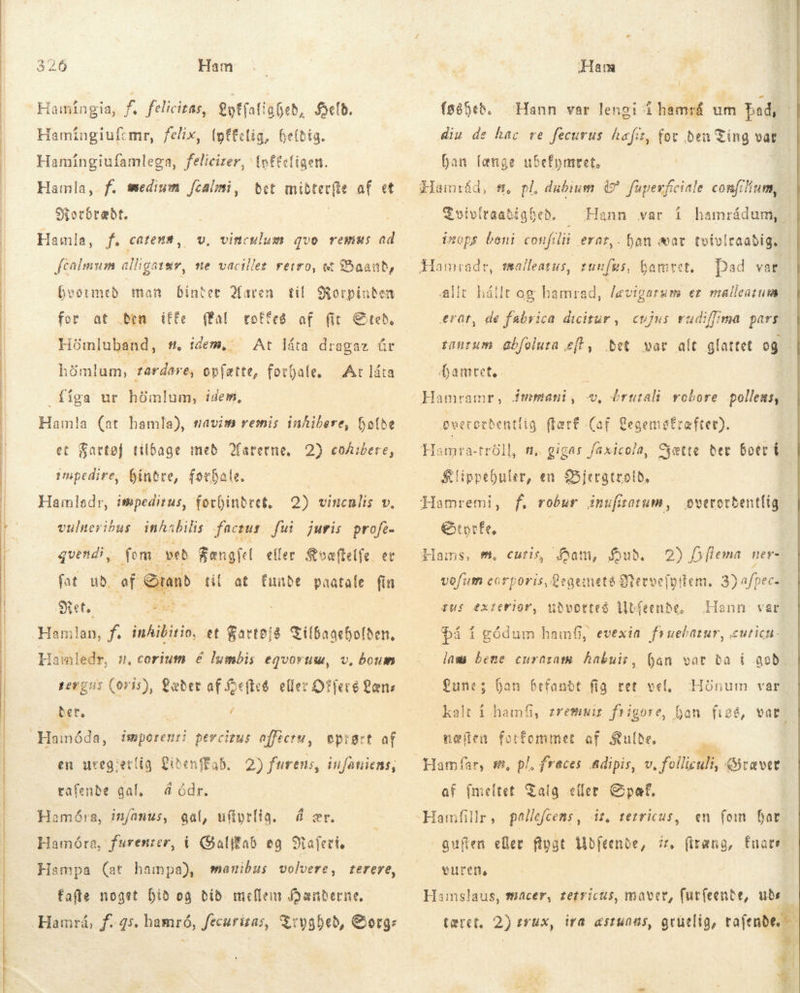       Ham Hamingia, f. felicitas, offatigfeb, eld. Hamíngiufemr, felix, (pffclig, heldig. Hamíngiufamlega, félicirer, (oftcfigen. Hamla, f. medium fcalmi, Morbræðt. Hamla, f. catena, v. vinculum quo remus ad fcalimum lligatar, e vacillet retro, tt % Baand, hvormed man binter Maren for at Ben íffe Pal Hömluband, #. idem,: til Korpinden totteð of fit Sted, At láta dragaz úr hömlum, tardare, opfætte, forhale, At láta figa ur hömlum, idem, et Satto] tilbage með arerne, 2) coibere, impedire, fintre, forhale. Hamladr, impeditus, forhindret, 2) vincnlis v. vulneribus. inhabilis factut fui juris profe. fem. ved Bængfel eller Kvæftelfe. er fat ub. ef Stand til at funde paatafe fin Ret. Eel Hamlan, f. inhibitio, et Sees tilbageholde, Hataledr, s, corium é lumbis egvoruw, v. boum pergus (ovis), Læder af oeftct. eller Offers Læns bet. / quendi, en uteg:erlig CibenffaS, 2) furens, iufaniens; rafenbe gal, å ódr. Hamóra, infanus, gal, ufiyrlig. á ær. Hamóra, furenter, i Galitab eg Mafeti Hampa (at hampa), manibus volvere, terere, fafte noget bið og bið mellem Hænderne. Hamrá, f. 45. hamró, fecurizas, Tryghed, &amp;org: Ham {söfeð. Hann var lengi á hamrá um þad, diu de hac re fecurus haft, (oc Ben Ting vat han længe ubefymret, | d, #0 pl, dubium 0? fuperfciale confilium, $oivíraatígheb . Hann var í hamrádum, inops beni confilii erat,. han æar tvivlraabig. pad vat alit háilt og hamrad, levigarum er mallentum erat, de fabrica dicitur , cujus vudiffma pars tanrum Gbfolura eft, det var alt glattet og Mamret. pwecotbentlig flat£ (af. Gegemafræfrer). Hamra-tröll, n, gigas faxicola, Sætte tet boer í Klippebuler, en Bjergtrolð, f. robur inufitotum, overordentlig €torfe, Hams, m, curis, Ham, fub. 2) Dflema ner- vofum corporis, Qegemeté Qtecoe(ptiem. 3) afpec= tus exterior, udvortes Ubfeende, Hann var på í gódum hamfi, evexin fruebatur, curicnu- lam bene curnram hakuir, jan vot ba i god. | Lune; han befandt fig ret vel, kalt i hamfi, zremnir frig Hónum var. ore, han fige, vat? næflen forfommet af Sulbe, í Hamfar, s, pl, fraces &amp;dipis, v, folliculi, Ciraver af (meltet Talg eller &amp;paft. Hamfillr, pallefcens, | guden eler flpat ibfeenoe, iz, firæng, fuatr vuren, dn tetricus, en fem Dat. Hamslaus, hacer, tetricus, maver, fur(eente, ude tæret, 2) sux, Wa æstunns, gruelig, rai 4 €