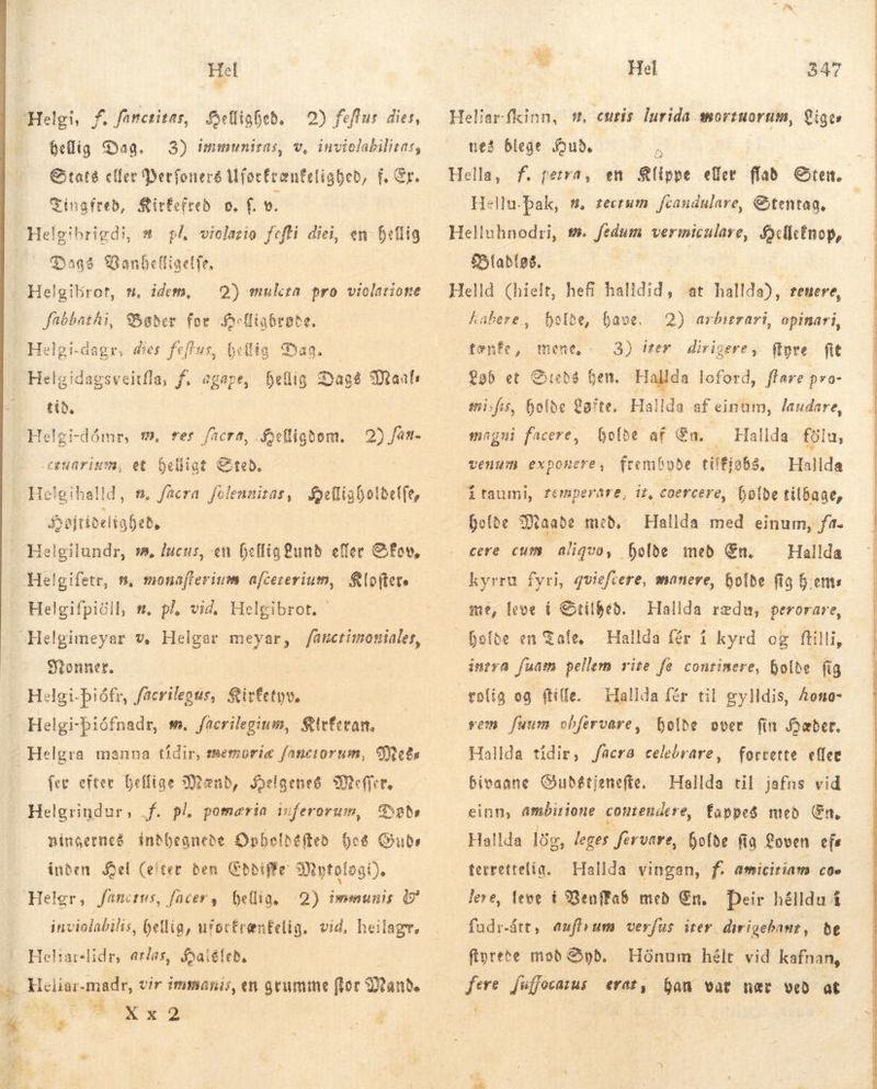 Hel E Sellighed. — 0) feflus dies, hellig Dag. 3) immuniras, v, inviolabilitas, Staté eller Merfonerð Mforfrænfeligbed, f. Ér. Cingfreb, Sirfefreb. o. f. 9. Helgibrigdi, s. pl wiolazio fefli diei, en hellig — Qaa? Vanbelligelfe, | Helgikrot, s, idem, — Q) mula pro violarione fabbathi, Bøder for jfofliabrobe, Helgid tib. Helgi-dómr, €. rer fücra, Aefiigbom. beligt &amp;teb. He! gihalld, n, facra folennizas, xu edt Syøjtidel habebe hellig Dage Maal: agsveitfla, f. agape, 2) fan. .cgeuarism, et Helgifpiöil, s. pl vid, Helgibrot. Monner. Helgi-biófnadr, se. faerilegium, Sirfetan, fer efter Deffige Mænd, Syelgeneg efn Helgrindur, f. pl, pomaria viferorum, Bað ningerneé indhegnede Opbeldefteð þeg Guds inden Mel (efter den Gbbiffe Mytologi), Helgr, fanozus, facer, hellig, 2) immunis &amp; inviolabilis, hellig, ufortrentelig. vid, heilagr, Hehareslidr, aras, Haléled, om Ww b Xx2 ai AE Hel 347 Heliar-fkinn, s, emris lurida mortnorum, Liges neg blege Saud, á Hella, f. perra, en Slippe eller flad Sten. Hellu.pak, s, zecrum fcaudulare, Etentag. Blablas. Helld (hielt, hefi halldid, at hallda), renere, habere, holde, have. „tænfe, mene, 23) íter dirigere, ftyre fit Løb et Stedé ben. Hallda loford, flare p»o- misfis, holde aíte. Hallda af einum, laudare, holde af En. — Hallda filu, rembyðe tilfia83, Halida i taumi, remperáre, it, coercere, holde tilbage, holde Maade með, Hallda med einum, f. cere cum aliquo, fjolde með Gn. ^ Hallda kyrru fyri, qviefcere, manere, holde fig hems me, leve í Srilhed. fefbe en Tale, intra fuam pellem site fe conrinere, holde fig rolig og (tile. Hallda fér til gylldis, Aono- rem fuum obfervare, holde over fin Hæder. Hallda tíðir, /acra celebrare, forrette eller bivaane GOubétienefte, — Hallda til jafns vid einn, ambirione contendere, fappeS með En. Hallda lög, leges firvare, holde fig Loven efs terrettelig. — Hallda vingan, f. amiciriam. coe leve, leve í ?Benffa$ med En. Deir hélldu i fudr-árt, auffrum verfus irer dirigebanr, ðe ftyrete mod Syd. Hónum hélt vid kafnan, fere jsffecarus erat, han vat nec veð at 2) arbitrari, opinari, magni facere, venum exponere, Hallda redu, perorare,                        