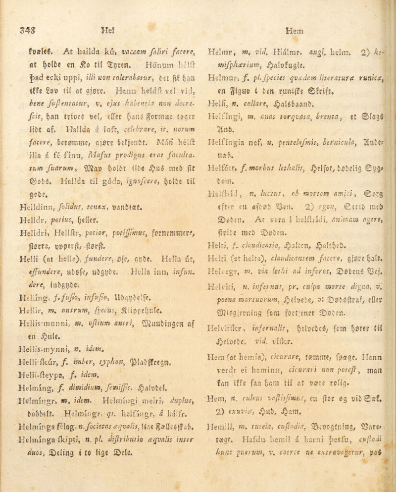               / Het fyælef. At hallda kú, vaccam faliri facere, at holde en Ko til Tyren, þad ecki uppi, illi uon zolerabatur, bet fif baa iffe Lov til at gjøre. — Hann heldft vel vid, bene fuflentasur, v, ejus habentis Hónum hé!ft nom decr. fcit, han trives vel, eller fans Formue tager [ibt af, Hallda á loft, celebrare, ir, faceve, berømme, ojste Gefjenbt. Min helt ia á fé fínu, Mafus prodigus erat faculta. sum fuarum, Sa» holdt ilde Soué med fit Gads. $007, Helldinn, fo/idus, tenax, Helldr, potius, heller. Helldri, Hellftr, porior, poriffimus, fornemmere, Me upper, Rerft. É li (at helle), fundere, pfe, ande. | á rg uðsfe, ubgube. … dere, (ubggte. Helling, fo fuføo, infufio, Udandelfe Hellir, m, anms, fpecus, &amp;lippeGute, Hellis-munni, m, ofium amiri, Wundingen af en Hule. | Hellis-mynni, t, ideni, Helli-fkür, f. imber, typhon, 9o aðfEregn. Helli-fteypa, fs idem, | Helmíng, Jf. dimidium, fomiffis. Sal fobef, Helmingr, t. idem. | dobbelt. HOP Hallda til góda, í igaofcere, holde til vandtætte Hella út, Hella inn, infün. Helmingi meirb duplus, „Helmíngr, qs. helfíngr, á hálfr, duos, Deling ito fige Dele. - :  Hem Hiádlmr. angl, helnr. mifphærium, Salvfugle. Helme, #, vid, en Sigue i den tuniffe Sfrift, FRELSE e^. Helfi, t, collare, foal$baanb, Helfingi, m. anas torgugta, brenta, et etel Ans. Helfíngia nef, m. penselafmis, beruicula, Quel) tæb Helfótt, f. morbus lethalis, foelfot, dødelig Syge bon. Helfhid, m, lucens, eð mortem amici, Sorg efter en afepo Ben. Eitrið með Geben, At fivite med 2m none eu 4 J JO, Føden. Salten, Saítbeb. Helri (at helta), claudicauzem. facere, Helvegr, m. via lerhi ad inferos, Detens Vej. Helvi m. sufer nus, pr. culpa morte digua, v, poena EIOY EUOT MTM, S Selveðe, 02 Ssbésftraf, eller; Miógjerning fem fort:ener Døden. Helvítíkr, Sðclvebe. infernalis, vid. vifkr. Hem (at hemia), cicarare, tæmme, Delvetcð, foi hører üt fpaae, Hann verdr ei haminn, cicurari mom porefl, man fan iffe faa Gam tif at. være rolig. culeus. voflisfimus, 2) exuvie; lub, fam, Hemill, s. eu:ela, cuftodia, Bivogtnins, 93 tægt.- Hafdu hemil á barni besfu, cu[todi Öl huic perum, v, coerie me ki pe 