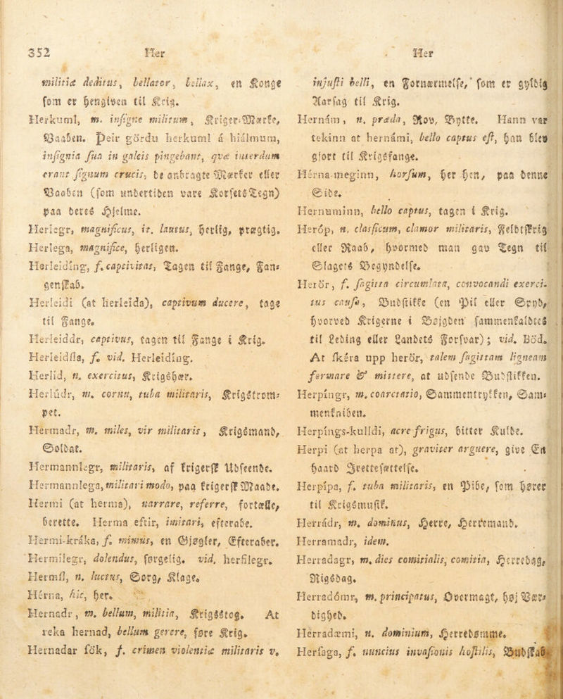   352 Her * å militiæ deditus, bellator, bellax, en fonge fom er Gensiven til Scis. llerkuml, m. infgte militum, Qvigte Odette, Vaaben. Þeir górdu herkuml á hiálmum, infignia fua in galeis pingebant, que interdum erant feyuum crucis, be anbragte MærÉer. effer paa bereg Hjelme. Herlega, magnifice, herligen. Herleiding, f. capeiviras, Tagen tif Gange, Gan: gen Fab. Herleidi (at fterleideð, captivum ducere, tage til Fange. Herleiddr, captivus, tagen til Fange i s Herleidfla, f; vid. Herleidiug. Herlid, t, exercizus, Krigðhær. Herlüdr, m. cornu, tuba militaris, Seigdtront pet. Hermadr, t, miles, vir militaris , Krigómanð, Saldat. Hermannlegt, militaris, af trigetff Udfeende. Hermannlega, militari tnodo, paa friger ff Maade, Hermi (at herma), sarrare, referre, berette, Hermi-kráka, f. mimus, en Gjøgler, Cfteraber. fortælle, Herma,eftir, imizari, efterabe. | facius, Georg, Klage, Hérna, Aic her. rið | Srigsstog, At reka hernad, bellum gerere, føre Krig. ! Her E | mjufi belli, en Fotnættelfa, fom ec ated ris til Krig. Al Rov, Bytte, tekinn at Puts beilo captus eft, 6 gjort til K&amp;rigtfange. Hérna-meginn, Áorfum, ber ben, Side, | Hernuminn, bello captus, tagen i Krig. Heróp, 8, clasficum, clamor. militaris, Gefetffeig. eller Raab, foormeb man gae Tegn til Slagets Begyndelfe —— - | £ Herür, f. føgiren circumlata, convocandi exerciz | Budftiffe (en Pil eller Spyd, | hvorved Krigerne i Shojoben fammenfaldees | til Leding eller Landets orfvar); vid. Bod, | At fkéra upp herör, galem fagittam: ligneam. - fermare &amp; mistere, at ub(enbe Budfitfen. Herpingr, m. coarcratio, Gammentregtfen, Sams  Hann var ban blew 1 prada, Hernám,                 D disti du c RC paa denne | ^ jus caufa, menfaiben, - 1 Herpings-kulldi, acre frigus, bitter Sulbe. Herpi (at herpa at), gravizer tt give En. haard Sjeettefettetfe, í Herpipa, f. tuba milisaris, en Pibe, fom vnd * til &amp;rigómuft. —.— 4 L Herrádr, m. dominus, Sette, fein, Herramadr, idem. Herradagr, m, dies comirialis, comiria, Berrebagen | PR a VT Rigsdag. 3 Herradómr, t9. principatus, DUM ott. fei eol dighed. i Es. E Hérradzmi, #. dominium, ferebant. | Herfaga, f. tuncius invafouis hoftilis, Buðfta