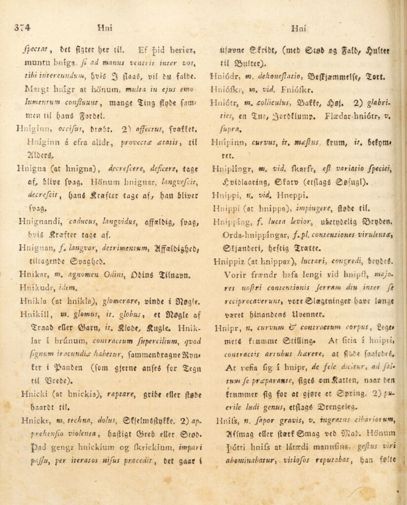 Jpecrat, bet figter her til. EF Did berier, muntu bníga. f; ad manus veuerit inrer. vos, hvis vil du falde. Margt hoigr at hönum, mulra in ejus cuo. lumentum confluunt , mange Ting flyde fam: nien til Dang Fordel. v ES Ps 2 tibi intereundu, 8i iaa, Huíginn, eccifus, dræbt, 2) affecrus, $veaftet, Hniginn á efra alldr, provectæ taris, til í derd,. Hnigna (at hnigna), decreftere, deficere, tage af, blive fvag. Hönum hnignar, Janugvefcir, decrefcit , hang Kræfter tage af, han bliver Ívag. | | Hnignandi, cadacus, dangvidus, offældig, feas, hvis Srefter tage af. Hnignan, f; langvor, derrimentum, 24fabigfcb, tiltagende Svaghed. Hnikar, m. agnomen Odini, Odins Tilnavn. Hnikla (st hnikla), glomerare, vinde i Nøgle. Hnikill, et Nøgle af Sraab eller Garn, ír, Klode, Kugle, Hnik- lar í brúnum, conrracrum. fupercilium, qvod fignum irecundiz Aabezur, fammenbtagne Rons fer t Banden (fom. gjerne anfeð for Tegn til. Vrede). . Hnicki (at hnickia), raptare, Oaarbt til. Hnickr, nm, techna, dis Cfjeím&amp;(tgffe. 2) ap. srehenfu io violenra, Daftigt Greb eller Grad. Pad gengr hnickium og fkrickium, impari poffu, per irerazos nifus procedir, Bet gaar í w. glomas, it, globus, ^ gribe eller føde I ag ujævne Cfribt, (með tob og Fald, outer til Bulter). Hnuiódr, m. dehoueflatio, 8effjemmel(e, Tort. — Huiófkr, s, vid. Fniófkr. &lt; Hniétr, t, golliculus, 95atte, Høj. 2) glabri. å ries, en. Tue, Fledarhniótr, w fupra, Serbfiump, Hnipinn, curvus, it, Shafius, frum, 17, Befyms tet, | Huiplingr, sew, vid, fkarfr, efl variatio fpeciei, Svíðlaatíng, €farv (etílag&amp; Søfugl). Hnippi, #.,. vid, Hneppi, Hnippi (at hnippa), smpingere, fløde tif. Hnippíng, f. lacta levior, ubetydelig Bryden: Oxrda-hnippíngar, f.pl. conzeuziones virulente, € tjanbeti, heftig Trætte. Vorir frændr hafa lengi vid hnipít, majo. res nofiri conreniionis ferram diu inrer fe seciprocaverunt, vore Blægtninger baee lange været hinandens venner. Hnipr, f, curvum 4 controceum corpus, Leger | meté fumme Otiflings Ar fiia í huipriy | föst aði arrubus hærere, at fiobe faafebed, - At vefia fig í hnipr, de fele dicitur, ad fai tun fe praparamte, figeg om Katten, naar ben frummer fig for at gjøre et Spring. 2) 24 erile Indi genus, etflagé Drengeleg. a Hnifs, m. fapor gravis, v. $ngrarus cibariorum,. i Mfímag eller (tac£ &amp;mag veð Mad Hönum t pótti hnifs at látedi maunfins, | geft v: viri 4 Y: pan dk te A abeninabazur, A „vitiofus reputabas, 