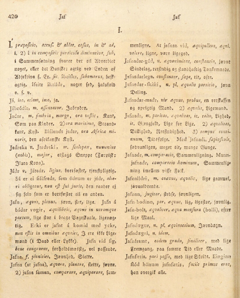 4 É I præpofitio, accuf. &amp;' ablag, cafus, in &amp; ad, &amp; 2) í in compofitis particula diminuriva, i Gammenlætning fvarer bet. tif ditt noget, effec Bei Dane: agtig veð Cnben. of 3(bjeftiva f. Cr. ftc. íbeifkr, fubamarus, bett: agtig, noget fed, Dalofolb fe. Já, ire, etiam, imo, ja, fat AN ífeitr ikalldr, Jábródir, m. affenrator, Raðrsðer. Jaðar, m. fmnbr ia, margo, ora veftis , Sant, Som paa Klæðer, Bora maritima, Stvands fant, Sof. Blálands Jadar, ora Africæ mi. soris ben afrifanffe So, — Jadraka v. Jardreki, ææ. feolepax, (bis), et flage neppe (gæret: Slara Kota). Mdr v. Játadr, ligius, bortfæftet, tjenfipfigtic. Sá er ei fiálfradr, fem ödrum er jádr, alre« major, fig felv Jafn, ægvus, planus, jævn, flet, lige. bådar vogir, parzem, lige flov í begge Vægeffaale, ligevægs tig. non eflis in omuibus. equales, C ete. itte Lige: mænd (í Daab eller €yffe). Jafn vid fig, bene congruens, forholdemasftg, vel paffende, Jafna, f. planities, Yævned, Slette, Tafna (at jafna), ægvase, planare, flette, fævne, 2) jafna faman, comparare, equiparare, fau fom er bortfæftet til en anden. jafn å «quilibris, eqvns in. uzramqve Ecki er jafnt á komid med yckr, menliane. valere, (igne, Jafnadar-géd, + &amp;inbelag, retfinbig es fandbaftig Zenfemae Jafnaádarlega, conflanzer, fepe, tit, ofte, Jafnadar-fkifti, m. pl, e Gyelitta. At jafnaz vid, eqvipelleye, evi være [i6cgob, e&amp;quanimitas, conflane qvalis partitio, jævn E Jafnadar-madr, vir ægvus, probus, en cetffaffen Hd eg oprigtig Mand, 2) equalis, igemanb. | Jafnadr, m. pariras, eqvalieas, iz, ralio, Lighed, j it. Giengjefb,- Lige for Lige. DBillighed, Metfindiabeð. — 3) rempus contis Sibefeflge, Med jafnadi, fepizfeule, fæbvanligen, meget tit, mange Gange. Jafnadr, ts. comparario, Sammenligning. Mann. jafnadr, comparario hominum, Gammenlige — Ming imellem viffe Folk. T Jafnalldri, mm, €oevus, «qvalis,  2) &amp;qvalizas, 93 ULLA BEER lige gammel, jævnaldrende. Jafnan, jugiter, Gebfe, ievntigen, Jafn.bodinn, par, eqvus, lig, ligeftor, jævnlig. — Jafn-bolt, agvalirer, eqva menfura (bolli), efter B lige Maal. ! Jafndægri, m. idem. : Jafnframt, eodem gradu, fímilirer, með fioe 28 Sremgana, paa famme Kid eller Maade d Jafnfætis, pari paff, með lige friðt. Einginn n ftód hónum jafnfætis, facile primus erar, fan overgif alle. 