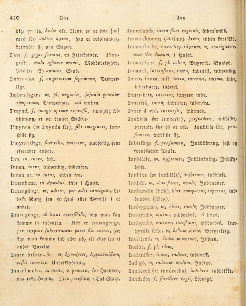 230 Ínn dig. 4 med íér, dudlus haver, . ifa, hodie efa. Hann er at íma bed ban ez tolvolraabit, Betenter fig poa Sagen. Tíma f. gigas famine, en Nettefvinde. — l'mu- guítr, mala affectio animi, Modbybdeligbed, nilli. 2) auimzss, Sind. Imbruvika, f. angariarum feprimana, amper: Uge. Imbrudagar, semporum, Samperuge. vid embra. I'mynd, f. imago opsitse expreffa, nøjagtig fs Pildning, et vel truffet Fillede. l'nynda (at ímynda fér), JP imagisari, føres file fig. I^nyndillegr, fcurrili, imitator, pubfertig, fem efteraber andre. Inn, in, iuro, inb, Innen, inzus, indvendig, índenfra, inden fra, Innanbzar, in demibus, inde Í Sufet. Innan at, a6 itu, Innangångr, mm, aditus, per ædes conriguas, be: tact Gang fra et Húð eller Bærelfe i et anbet, Innangengr, ab insus accesfibilis, fem man fan fomme til indenfra. Hér er per crypzas fubterraneas patet. hic exitus, hev fan man femme inb eller ub, til eller fra et andet Bærelfe. | Innan-hefnar - fat, #. Áypodyres, hypseamifiærn, weflis interior, Vnbertiabning. innangengt, paa rede J2aanb, 2)in poreftare, i End Magt. Inn         Innsnlands, intra finer regionis, inbenfanba, — — Innau-fkamms (2: tíma), Previ, inden fort Tid | Iunan-flocks, inrra hyporAyrum, v, e teim fíve domum, í fouet, | Ínnantökur, f. pl. colica, Bugvrid, &amp;ualpó. 7 Innantil, intrimfecus, intra, inbentil, indvendig, ” i Innar, innra, inf, imrra, interius, intime; inde, | intet(igete, inbetft. Innar-betr, iuzerius, længete inde. p. Y oU intra, indenfor, indenfra, Innar á vid, tnrrorfur, Innarftá, inbímoð. Innbirla (at innbirla), perfvadere, inbbilde, | overtale, faa til at (fà, — Innbirla fér, pre- 1 fumere, indbilde fig, Inbirling, f. prafumsio , NUM faft og forubfattet Tante. Lr m. infpiraiios Jutslesning, ntur del fe. Innblæs (st innbláfa), ínfpirare, ántólæfe. — TM 3 já TÁ andann ran ta Vi S STR Ree i VG“ ER  Innbundin (bók), liber compaczus, inpactus, ånds WES A NIMES S ei 20 MES MERE da bunden (og). Innbyggiari, wA cives, incole, S$abbpager, — Innbyrdis, murzo, inbbgtbe&amp; á bord,  Innbyrdis, murens, ánteflinas, indbyrdes, Ium. | | byrdis ftrid, n, bellum civile, SBoraerfrio; | Indisland, ft India orientalis, SIBI Indiur, f. pl. idem, : Indianifkr, indus, indicur, inbianff, [ndigó, s. indicum anilum, Satin. p Inndreck (at inndrecka), imbibere inbbtiffe, = *