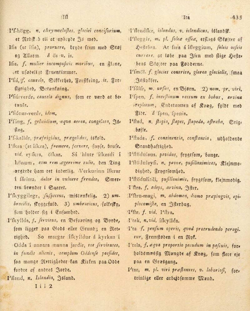 fh,gg, mt. chrymotlaffes, glaciei conciforium, — et SiebfE:6 til at opbigbe á med, fia (at ifia) proruere, bryde frem med Støj og Alarm. „Á Os:v, is. Ifia, f. mulier incompoftis moribus, en Slane, set ufæbelist Sruentintmer, Tia, Ff. cautela, Giiffetbeb, Sotfitring, ir. For: ftatiabeb, Betænfning. Téfárverdr, caurela dignus, fom er værd at Bes tenfe, i'fiónar-verdr, idem, Tíng, f. gélieidiam, «aqua. eerea, cottgérara, Sår flag. I'kalldr,: opræfrigidus, prægelidus, iskold, I'fkra (at ifkra), fremere, fervere, (noe, brufe, vid. eyfkra, Ofkma, Så 'hlutr dfkradi í hónum, eam rem sægerrime zuliz, ben Sing -atarebe Gam ret inderlig. Verkurinn ifkrar í fárinu, delor in vuluere freudet, mete ten:brænder í Saaret, I'fkyggilegr, fufpecius, aniétenfelig, 2) um. brasslis, fyggefuld. 5) astar un felteity, fom “holder -fig „á Enfombeð, Tíkyllda, f. férvitus, en Befværing -og Byrde, fem ligger paa Gioðð eller Grund; en Rets tigþeð. So margar áfkylldur á kyrkan í dn fundis alienis , -semplum Oddenfe posfider, fon mange Rettigheder fan Sirfen. paa Odde fordre af andres Syorbe, ET fand, m, lilandia, Yéland, In 52 ita 433 Szelicben. At fara á ífleggium, /óleis osfeis currere, at løbe paa Síen með flige Heftes bens Sføjter paa Fødderne. „té flo fter, s. uvfusr, en Bjarn. Ifpen, f. inreflinum vectum ex bobus, ;2) nom, pr, viri, &amp;rvina sreplerum, Ændetavmen af Kvæg, fylde med $iðt. á Tpen, fperis, Mftad, m. ftopia, flapes, flapeda, aftraba, Stigs . bajfe. Yftada, f.. comrinemrio, conflanria, Mdboltende Srandbaftigbed. Em I'tóduleyfi, n. pavor, pufillanimizas, -Slejnmo: biabeb, Srpatfombeb.- | fleinmoðig. plocomifla, en Sfterbus. tur, &amp;temftøden i en KMvf. , Hholdemæs fig Mængde af Kvæg, fom flere eje paa en Græðgang. ttintige eller arbejdfomme Mænd.