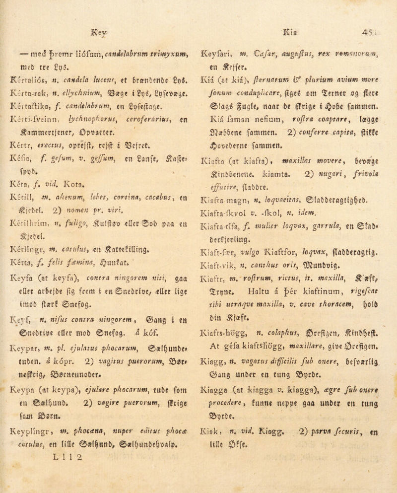 Key — med þremr Hófum, candelabrum £riinyxum, med tte 295, Kértaliós, n, candela lucens, et brændende Q8. Kérta-rak, t, ellychnium, 9329e i892, Lyfevæge. Kéitaftika, f. candelabrum, en yfe(taae. Zérti-fveinn, dycAnopforus, ceroferarius, en Sammertjener, Opvatter. —— Kértr, erectus, oprejft, cejft í Vejret. Kéfia, f. gefum, v. geffum, en Lanfe, Kafte: fryd, . Kéta, f, vid, Kota. Kétill, m, afenum, lebes, covtina, cacabus, en Kjedel. 2) nomen pr. virt, Kétiihrím, m, faligo, Kulftøv eller Boð paa en S ietel. Kétlíngr, m, catulus, en attefilling. Rétta, fs felis fæmina, Huntat Keyfa (at keyfa), contra ningorem miri, gaa eller arbejde fig feem í en Snedrive, eller lige imod fært Snefog. Keyf, Enedrive eller mod Snefog. s, nifus contra ningorem, Sang í en å kåf. Sælhundes 2) vagirus puerorum, Bars neftrig, Barneunoðers Keypar, 5. pl. ejulatus phocarum, tuben, á kópr. en Sælhund. — 2) vagire puerorum, fErige fom Bern. -— Keyplingr, s». phocema, editus. ghoce catulus, en lille €&amp;elbunb, Galbunbebovalp. ETI12 uper Kia 4 VT Keyfari, #m. Cafar, anguflus, rex vomnnuorum, en Sejfet, Kid (et kid), flernarum 4? plurium avium more fonum. conduplicare, fige? om Terner og flere Slags Fugle, naar de rige i Bobe fammen. vofira coaptare, (eaae 2) conferre capita, ftitte Kiá faman nefium, Mæbfene fammen. Sðoveberne fammen, Kiafta (at kiafta), $inbóenene, - effutire, {laðdre. Kisfta. magn, t. loqvaeizas, € fatberagtiaDeb. Kiafta-fkvol v. -fkol, | Kiafta-tifa, f. mulier loquax, garrula, en &amp;fat» berfjerlíng. bevæge Frivola maxillas movere, kiamta, 2) mugeart, n, idem, Kiaft.vik, &amp;, canzhus oris, Mundvig. Kiaftr, m, voflrum, vicrus, ir, maxilla, Kæft, Haltu á þér kiaftinum, vigefcar bofó G tone. tibi utraque maxilla, v, cave zhoracem, din Slaft. Kisfte-hógg, m. colaphus, Brefiyen, ineft. Kiagg, #. vagarus difficilis fub ouere, Gang under en tung Border. procedere, funne neppe gaa under en tung Burde. nuit Kiak, m, vid, ias: (ille Dffe. .2) parva fecuris, en