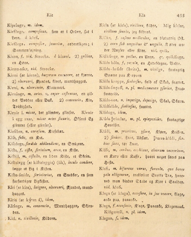 Kit Kipríngr, m. idem, Kirflegr, compofiut, fom er i Orden, fat í Cave, á kårf. Kirfilega 3 Dammen'sjnina. FÅ eompofze, Juuctim, ervdentligen; í Kirna, f. vid, Strockr. á klarni, 2) gallina, en £2ne, Kirnu-afkr, tid, Strockr. Kirni (at kirna), buryrum excutere, at fietne, 2) altercari, (fjentes, Fives, mundbugges. Kirni, s, akercario, Klammeri. Kirningr, m. aries, v, caper caffvatus, bet SDabher eller Dut, Tviftighede Kirnir í, micar, det glimter, glinfer. — Kirnir í egg axar, micat acies fecuris, Difens Eg glimter (eller atiafer). Kirfiber, n, cerafum, Kirfebær. Kiía, felis, en Rat. Kifulegr, fordide abblandiens, en mister, Kifta, f, cifla, fcrinium, arca; en &amp;ifte. Kiftill m. ciflella, en liden Sifte, et Gfrin, Kiftulegg (at kiftuleggia) (lík), /oculo condere, lægge et Lig í Siiten. Kiftu.ímidr, forfærdiger igfifter. Kíti (at kita), lirigare, altercari, flendeð, mund: 0uagcé. | Kítiz (at kýtaz á), idem, Kítingr, m, contentio, Mundhuggen, Sfjen: ben. en gil: Jeriniarius, em Chnebfer, en fom Kla 455 Mig kitlar, titillum fentio, Kika, 2) esro fub ungvikus (£ ungulis, 8 ødet un: Ber Sægler eller Sor. m. pullus, en Unge. Kláda bóla, f, pars'a, en Hedeblegne, Babie. Klåda- hrådr (hvítr), m. viriligo, fnatagtig Sætte van Kroppen Klåda kroppr, feabiofas, fuld af Sfab, fnattet. Kláda-fimyrf], m. på, medicamenta pforica, Fnats imerelfe, jeg fifbree. f. cafeus melliculus, en bfíataatia OR, vid, qvik, Kiüklingr, gs, qvikliagr. Kládfelldr, /caéiofus, fnattet. Kládugr, idem, Klåda-brimlar, m. pl epinycrides, — fnatagtige Jevelfer. Kládi, m. pruritus, pfora, aen, Qrillen, 2) fcabies, Knat, Mbflat. bies ficca, tør Fnat. Durra-kládi, fco. Kiáfr, mw, covóns, cu:hinus, clatrum vecrorium, en Kurv eller Kalle, ef, Klafi, m. bifureus varus, hvori noget føres paa furenla, qua boves pålo alligantur, tretloitet. Sivtte Træ, hvors veð man binde, Ctabe og $iet i € talben. vid. klofi, Klaga (at klaga), accufare, in jus vocare, flage, aufe paa, Paaanfe, Klögumál, w. Klagan, f. idem, pl. idem,