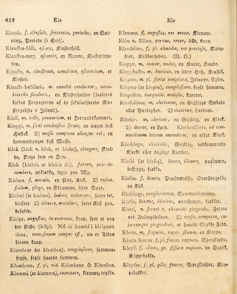 Klaufa, f. elanfula, fententia, periodus, en Sæt: ning, Detisde (&amp; Gib. Klauftra-fólk, oftere, lofterfalf. Klauflra-mey, afcetria, en Sonne, Kl feu. Klauftr, t, claufirum, ceuobism, afceserium, «t Íofter. Klauftr.halldari, sm. cenobii conductor, cauo- biarcha fécularis, en íoftevbolber (faatebes faldeð Forpagterne af de fefularifereðe Sos frevgodfer í Seeland). Klefi, we cella, pennarium, et oftetiont Sotraadófammer. Kleggi, m. feni condenfati [ivues, en meget falt Jsfta£, 2) maffa compacta alicujus. rei, en fammendynget fat Male. Klek (klak v, klok, at klaka), claugere, ffrals be, rige fom en Ørn. Klek (klakti at klekia ár), fætare, ovis it cumbere, ubf(ette, figge paa 2Eg. en Diet, $lif, 2) vulua- fcalum, plaga, en Granme, lidet Saar, Kleimi (at kleima), lædere, vuluerare, faave fet, bleffere. 2) luere, staculare, fatte &amp;UE paa, Gefuðle. ; Kleipr, anguflas, in extremis, fnap, font er paa bet fibfte, (klip). Nú er komid i kleipanm tíma, Hovufunum tempus ef], mu er Tiden Kleima, f. macula, bleven faap. Klembrar (at klembra), eongelafcere, famen fryfe, feyfe Daatbt. fammen, Klembrur, f. p vid. Klömbrur &amp; Klambra. Klemmi (at kiemma), coarctare, Elemae, teyfte. Klemma, fs anguftiæ, res arcze, &amp;lemme. Klén v, Klien, parvas, teuer, lille, Enag. Klenódiur, f. pl. clenodia, ves preriofe, Range bier, Seübarbeber, (I. OO. Kleppr, fm» tumor, nodus, en Snort, Snube. Kleppheftr, m, buricus, en liden Hed, Stallif, Kleprar, s, pl. fliriæ congeloze, Sétappt, Egler. Kleprar (at klepra), cosgelsfcere, fryfe fammen. lepróttr, ínægvalis, modofus, fnortet, Klerkdómr, m, clericatus, en Gejftligs Embede eller Værdighed. Klerkr, 7, clericas, 2) dectus, en Lard. giuuiouem laicazs amandaras, 2) doctrina, £aecbont, en Geifilia, en Klert. Klerkraffettr, ad com- en affat Klert. Klerklegr, clericalis, Quejfltg, vebfommenbe Klerfe eller boglige Sunfier. Klefsi (at Klefsa), beftryge, Klefsa, f. litura, Paafmøvelfe, Overfevgelfe; en SE. | Klefsingr, conglacinazie, Gammen linere, illinere, pagfmøre, Cate, limning. Kleftr, liturus, illinieus, overfrøget, flaffet. Kletti, t. feroti v. veð Avlingédelene, — 2) mnf/a compacta, Ci juscangve pingvedinis, et faarbt Ctyfte Fede Klettr, m. fcopslas, rapes, faxum, en Slippe, Klletta-fkorur, f. pl. fauces rupium, £5jeraflofte, Kleyf, f. divus, pr. fffura rupium, en Brint, Klippe balte, Kleyfar, f. pl. pile, fauces, Sbjergf(ofter, Klips pebaffer. clitoridis piugvedo, Stome 