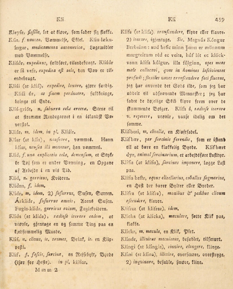 Kl Kleyfr, fsfilis, let at flave, fom faber fia fatte. Kia, f. nauceo, Bæmmelfe, Cttel. íngar, medicamenta auremeiica, Lægemidler Kliu-lzkn- mob Væmmelfe, Kliádr, expeditus, fuldført, tilendebragt, Kliádr er få vefr, expedita eft zela, ten Qæv er til; endebragt, Klidi (at klid), expedire, laxare, ofote færdig. Klidi út, at fmem perducere, fultbringe, bringe til Ente. : Klid-gridt, s. faburra tele erecte, Stene til at firamume Mendegarnet í en island Bas verftol. Kár, wm. idem, in pl, Klin, Klíar (at klía), væmmeg, klar, nawfea ili moverur, ban vemmeð. maufeare , Hann Klid, f.una explicatio telæ, demenfum, et &amp;tyt fe Tøj fom er under Vævning, en Opgave ef Arbejde í en vis Tid, Klid, sm. garritus, Kvidrens Klidan, f. idem, | Klidr, tm, idem, 2) fufurrus, Sufen, Gutren, Áiklidr, fufurrus amnis, Kaen8 Sufen. Fugla-klidr, garrizus avium, Guglefoibren. Klida (at klida), vrøvle, gjentage en og famme Ting paa en fiebfommelig rande, Klif, s, clivus, it, trames, Dial, iz. en Klips peftte Klif, f. fafcis, farcina, en Rejfebylt, Byrde Mmm 2 tædiofe iterare cadem, at Kli 459 Klifa (at klifa), eranfcendere, Elyve eller Elayres 2) iterare, igjentage, — Sic, Magnús Kóngur Berbeinn : aud hefic minn þann er mönnum margteitum réd ec veita, húf lét ec klóck- vann klífa kólgur, illa fólginn, opes meas male collocavi, quas im homines lafcivientes profudi ; flexiles naves tranfrendere feci fluctus, jeg har anvenbt bet Cote ilde, fom jeg ar uddelt til ubfoavenbe BennefEers jeg bar fabet he $giclige GIG flove frem over de ffummende Sølger. v, repetere, vrøvle, vaaje idelig om bet famme. Klifberi, m, clizelle, en Sloftíabef. Klifbær, par farcinis ferendis, fom er iftand til at bære en flæffelig Byrde, — Klifbert dyr, animal farcinariusm, et avbe]befort gaffbpt. Klifia (at klifia), farcinas imponere, lægge aff paa. Klifa-heftr, equus clirellarius, caballus fagmarius, en eft der bærer Soter eller Byrder. Klifra (st klifra), auibus í pedibus clivam efcendere, flavre. Kifras (at klifraz), idem, Klicka (at klicka), macnlare, fatte RUE paa, fatte. | | Klickr, m. seacula, en QUE, Plet Klindr, illinitus maculazus, 6e[ub(et, tiffetutt, Klifa á, tædiofe iterare Klingi (at klingia), rinmire, clangere, fiinge. Klini {at klína), illinire, overfmore, overftryge,