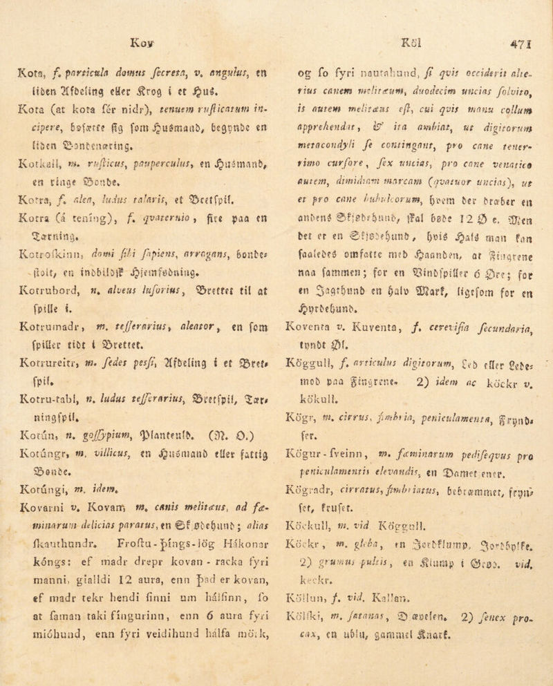 Koy Kota, f. particula domus fecreta, v, angulus, en (iben Afacling eller Krog í et fous, Kota (at kota fér nidr), tenuem ruflicatum in. cipere, bofærte fig. fom Huémand, iced en iben Sonteneting. 1? Kotkall, m. rafficus, pauperculus, en Jousmanb, en tinge Bonde, ludus. talaris, et Bret foil, Kotra (å un ME TZærning. Kotrofkinn, demi fii fapiens, arrogans, bondes Kotra, f. slen, . qvarertio, fire paa en = - foit, en (nbbiloff- Djemfeðsing. Kotrubord, s alveus luforius, rettet. til at frille í. Kotrumadr , (pilier tibt í Srettet, Kotrureitr, m. fedes pesi, Afdeling Í et Brets fpil, Kotru-tabl, #. ludus tefferarius, Sbeetfpil, Tærs nitgfpil. | | Kotún, f. goffypium, Plantenld, villicus, m, tefferavius, aleazor, en fom GR. 9) Kotúngr, Ó. Bonde. Kotúngi, Kovarni v, Kovam m, canis melitaus, ad fæ- minarum delicias paratus, en GE gtebunds alias m, idem, fkauthundr, — Froftu- þíngs-lög Hákonar kóngs: ef madr drepr kovan - racka fyri manni, gialidi I2 aura, enn bad er kovan, ef madr tekr hendi finni nm bhálfinn, fo at faman taki fingurinn, enn 6 aura fyri mióhund, enn fyri veidihund hálfa móik, Kal 471 og fo fyri nautahund, ff. qvit. occiderit alie. fius canem miclireum, duodecim uncias. folvizo, is aurem meliræus eft, cui qvis. mauu collum apprehendar,. 9 ia ambit wur digirorum meracondyli fe contimgaut, pro came teuer- fio curfore , fex uncias, pro come vemnarico Autem, disnidiam suarcam (qvatuor uncias), ut et pro came huhulcorum, Boom Ber dræber en fal bøde 12 £5 e, bet er en &amp;itiooeSunb, hvis Hals man fan faaleðeð omfatte med Íaanden, at Zi Jatene aa fammen; for en 9Sinbipiller 6 Øre t$ fot en Sagthund en halv Marf, liget Joyrbebunb, Koventa v, Kuventa, f. cererifa focundasia, tyndt £f. Kóggull, anbeng Sfigbebunb, en jom for en f. articulus digitorum, £5 effer 2ohe- mod paa Fingrene. 2) idem ac KE v, kökull, | Kügr, tm. cirrus, fimbria, peniculamenra, á rynda fer. Kögur-Íveinn, s. faminarum TITMEN pro peniculamenzis elevandis, en dYyamet ener, Kögradr, cirratus, fimbiiazus, Dok fet, Érufer. Köckull, s. vid Pig cemmet, fes Köckr, m. ghóa, «n Jertflump, Gorthylfa. 2) grumui cue en Klump í Quas vid, keckr, in, f. vid, Kallan. Kölfki, m, fatanas, Gy eoefen, cax, en ubiu, gammel Knart. Köll 2) fenex pro.