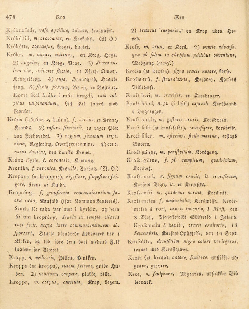 K:óknefadr, mafo aquilino, adunco, trognafet. Krókódill, m. crocodilus, en cofobil, GR O.) Krókóttr, torzuofus, froget, bugtet. Krókr, m, utücui, uncinus, en Stoo, Aage. en Krog, Vraa. Grineris flectio, em Afvej; Omvej, 4) anfa, Haandgreb, Qaands fang. 5) fexio, f'exura, Bo en, en Bøjning. Koma fkal krókr í móti bragdi, Lim (fal 2) angulus, 3) diverticu- lum vie , Eringelfrog. cum vul. pius vulpinandum, færteg moð Rænfer. | Króna (kóróna v, krúna), f. coroua, en Krone, Sranbé. 2) rafura fencipiriz, eu taget Piet paa Forhovedet, 3) regium, fummum. impe. vium, Regjering, Overbertebemme. 4) coro- | WátHs danicus, ben bonife Krone. ; Krónu vígíla, f. corouatio, Kroning. Kronika, f. chronico, $renite, Marfog. (IN. £2 Kroppna (at kroppna), rigcfcere, flupefcere fri. gore, ftivne af Sube, Kropning, jf. genuflectio comnguicanziurm fa» cræ cand, Suafalb (ífær &amp;ommunifantered). Sturla lét taka bar mat í kyrkiu, og bera . Yapi fedt, atqve inter communicationem. ab. Jporzari, Gturla pfonbrebe Fødevarer bet i Kirfen, og lob føre dem bort medens Golf … Énælede for Miteret. Kropp, n, vellicario, Millen, ÞíutEen. Kroppa (at kroppa), curem. fricare, gniðe Su: den, 2) vellicare, carpere, plutte, pille. Kroppr, mi, corpus, cusicula, Krop, Legem. 2) truncus corporis,” beð, en Krop uden So: | et Korg, 2) omnia adver(a, gvæ ob fidem in chriftum fidelibus obveniunt, SModgang (ecclef ) Krofsa (at krofsa), føgno erucis norare, for(e. Krofsatrå, f. flaurelasrin, Korstro, Korvfets S ilbebelfe. | | Kroís-beri, m. erucifer, en Sotébrager. Krofs bönd, #. pl. á húfi) ag Korébaand i DSygninger, Krofs burdr, s, geftarie crucis, Koréhæren. Kroís fifkr, wm, eflerias, flella marina, et{lag8 Germ. Kroís.gángr, #, „ perifblium, Sorðgang. Krofs- gåtur, f. pl. compitum, quadrivium, — $etévej, . : | Krofs-mark, m. ffgmum erucis, ft, erucifixum, Karfere Tegn, ir. et Sxufififa, Kroís-máti, s, qvadraus norma, Koréfnit. Krofs-inefsa, f. amburbalin, Soremi(fe. Krofs- ameífsa á vori, erscis invenio, 3 Maji, ten 3 Maj, Sjeneftefoitó Ofiftetib. í Island. Krofsmefsa á hauíti, erucis exaliatio, TA Seprembris, Sorfcté Ophøjelfe, Ben I4 Sept, Ephesi, decuffatim migro colore variegarus, tegnet með Storófigutet. Krota (at krota), celare, fiulpere, ub fiEfe, ude grave, qtavere, Krot, n, fculprara, leo vatf, Udgvraven, ubiutfet. Bil: