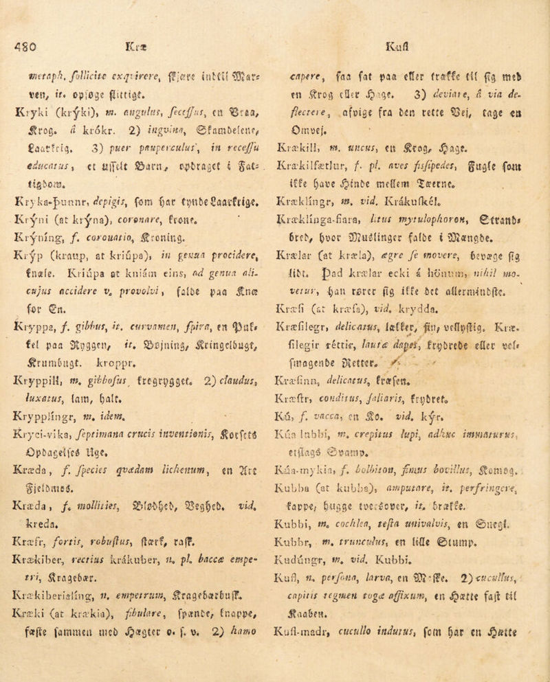 metaph, follicite exgvirere, (fete iut Mars ven, ir. opioae flittigt. Kryki (krýki), sm. angulus, feceffus, em Braa, $rog. Á krókr. 2) ingvinn, GCfambefene, gaatfeig, — 3) puer paupereulus, in receffu educaius, et Blelt Barn, tiaðo:m, Krykasþunnr, depigis, fom þar tynde Qaarfrige, -Kryni (at krýna), coronare, fone, Krýníng, f. corouatio, Kroning. Kryp (kraup, at kriüpa), in geusa procidere, fnæle, Kriúpa at kniám eins, ad genua ali. cmjus accidere v, provolvi, falde paa $ne for En. ít, Bøjning, Kringeldugt, kroppr. fel paa Siogoen, Krumbugt. Kryppill, m, gibbofus, fregtogget, 2) claudus, luxatus, (am, Galt, Krypplíngr, t, idem, Kr y ci-vika, fiptimana erücis inventionis, Sorfcte Opdagelfes Uge. Kræda, f. fpecies pne lichesum , Sijelbittes. Rida, Y, molligåes, — ? Kreda, Kræfr, fertis, robuflus, ftætt, vaff. spl rectius krákuber, m pl. baccæ empe- i, Kragebær. HAN , £mperrum, FRR ER Kræki (at krækia), fiðnlare, fpænde, fnappe, fæfte fammen með Hægter of. ve 2) Aamo g5[obfeb, Beghed. vid, faa fat paa effer. træffe til Ka med en Srog cfiee 3) devinre, Á via de. afvige fra ben vette. Vej, tage en capere, Hage, flectere, Omvej Krækill, #. uncus, en Krog, Hage. Krækilfætlur, f. pl. aves fsfipedes, Bugle fout iffe have Binde meffem- Tæerne. Kræklingr, s, vid, Krákufkél. Kræklinga-fara, lítus mytulophoren, Strands bred, hvov SMuslinger falde í Mængde. Krælar (at kræla), egre fe movere, bevæge fig liði. verur, han rører fig ifte Bet allermindíte. - Kræli (ar kræft), vid, krydda, Kræfilegr, delicarzs, fæf€er, fit, vellyftig. Kræ. filegir réttie, laute dee frybrebe eller vols finagende Diettet, — yt. d Kræfinn, delicatus, fræfen. Kræftr, conditus, faliaris, frgbtet, Ká, f. vacca, en 80. vid, kýr Kúa lubbi, m, crepitus Tapis adAge immarurus, SN. ea etiíagó. Chvam»,- 4 Á Káa-my kia, f. £olbitou, fuus bovillus, tomos. Kubba (at kubba), ampatare, ir perfringere, fappe, bitgge tverdover, 11, Kubbi, #. cochlea, zefla umivalvis, en Snegl. Kobbr, . us, en lille Gtump. 'bratte, m, rvun Kufl s, perfona, larva, en Mile, 2) enculfus, capitis tegmen toge affixum, en fatte fajt til Staaben. Kuflimadr, cucullo indurus, fem hår en Hætte =