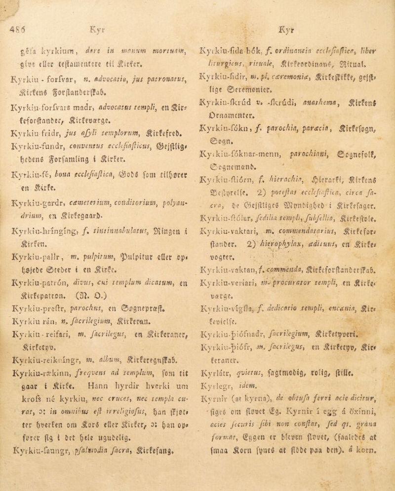 XP SEES EG 17733 105.2571 90 38 SERENE ARÓ Kyr géfa kyrkium, dare in monum give eller Ceffamentere til Sicter, miortudis, Kyrkiu - forfvar, s. Advocatie, jus patronatus, Sitten Sorítanber(fab, feforftanber, Stirfevatae., - Kyrkiu fridr, jus afyli zemplorum, Sirfefteb. Kyrkiu-fundr, convenrus ecclefrafticus, Sejftligs Beðeng Sor(íam(ing í Sitter. Kyrkiu-fé, bona eccleftaflica, Qyob8 fom tilfører en. State. Kyrkiu-gardr, cæmeterium, cotüdizorium, polyau- drium, en Sivfegaarb. Kyrkiu-hringing, f. tinrinnsbulatus, Ringen í $ürfen.- Kyrkiu-pallr, m, pulpizum, Dui pitut eller ops bøjede Steder í en Kirfe. Kyrkiu-patrón, divus, cui zemplum dicatum, en Kyrkiu-preftr, parochus, en Cpgnepto(t, Kyrkiu rán, #. facrilegiuto, Sivtevan. Ky:kiu-reifari, m. facrilegus, &amp;irfetpv. | en Kirferaner, m, album, Ritferegnffab. gaar i Kirfe. Hann hyrdir hverki um krofs né kyrkiu, nec Cruces, mec templa cu- Dan ífjats ter bverfen om Kors eller Kirker, o han ops fører fü fig í det hele ugudelig. rat, d in omuibus eft irreligiofus, 4 Kyr Kyikiu-fida-bók, f. ordinantia: ecclefraffien, liber lirurgicus,, rituale, Kirfeordinané, Ritual, Kyrkiu-fidir, Wi, pl, cavemonie, &amp;itfeftifte, gejft: lige Geremonict, Kyrkiu-fkrúd v, dkrådi, anarhema, Ornamenter. Kyrkiu-fókn, I parochia, paracia, Rirfefogn, Sogn. Kirfens Kyikiu-fóknar-menn, parocÅiati, Gocgnefolf, e ognemænd, * E - rart Sitfené 2) poteflas ecclefisflica, circa fa- $e Qj jfitige$ Myndighed í S ittefaget. Kyrkiu-ftólar, fedilia rempli, fulfe Hia, Sirfeftole. ;pretfe, Bek et CV, f yrkiu-vaktari, fm. comusendazar ius, Sitfecforz (anter. 2) hier re, ædiruns, en bono vogfer,    méndi, do onis erfFab. Kyrkin.veriari, ve procurator templi, en Sister  Kyrkiu- piófnadr, ficrilegium, fictegoe í Eerattet. Kyrlátr, gvierus, fagtmobig, dd. flle Kyrlegr, idem. Kvrnir (at kyrna), de obzufa fia acie dicirur, JR  2 Grána % formar, Eggen er bleven flovet, (fáalebes at fmaa Korn fyneð at fiðbe paa ben). á korn, acies. fecuris fibi mom conftar, fed 4i.  