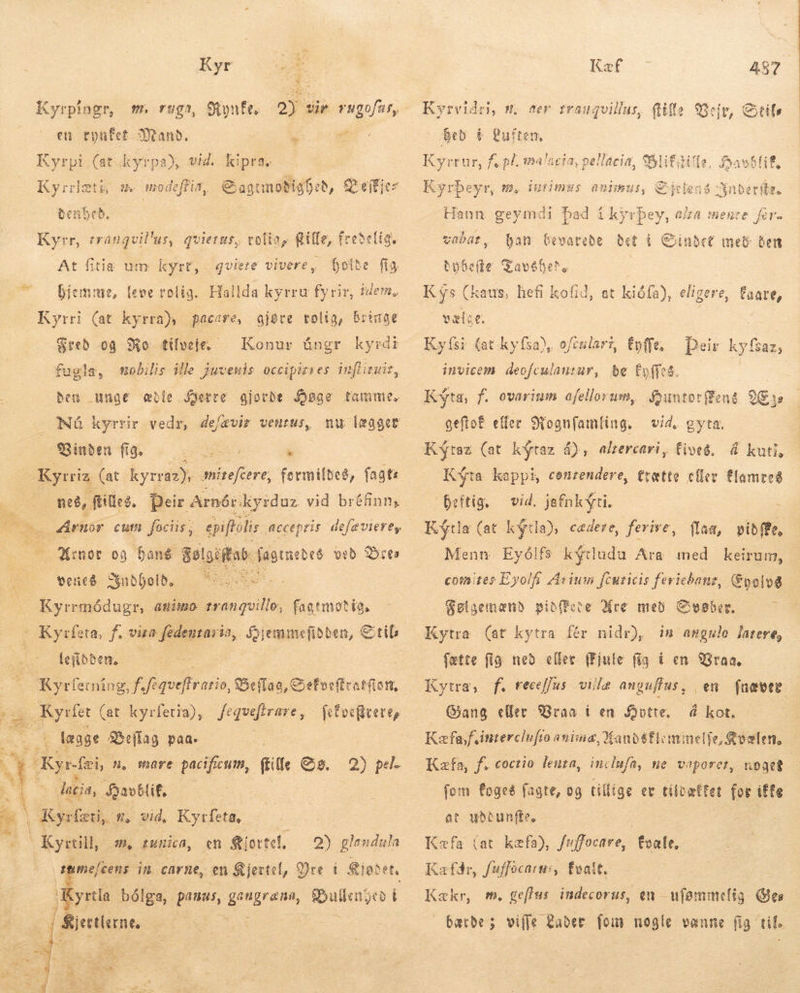 Kyr : s Kyrpingr, m. ruga, Spynfe, 2j; sie e en tyufet Mand. | |  Cu (at. kyrpa), vid. kipra. | Kyrrlæti, m. modeffia, € agtmobigfeb, £^ effjcz benbeb. Kyrr, trangvil'us, quies, rofía, Rie, fredelig. At fitia um kyrt, quieze vivere, holde fig o Bjemme, (eve rolig. Hallda kyrru fyrir, idem. Kyrri (at kyrra), pacare, ajéte rolig, bringe Fred og Ro tilveje fugla, mobilis ille juvenis occipirres inftituir, Konur úngr kyrdi ben unge æble Serre gjorde Agge tamme, Nú kyrrir vedr, de/ævir veutus, nu lægger Binden fig. — c » Kyrriz (at kyrraz). miteftere formildeð, faats  E. „Arnór cum fociis, epiftolis accepris de/ævierey - Mrnor og bang gelgiifab. fagrnedes veð res venes Yndhold. — 05 Kyrrmódugr, amio ml fagtmotia, (OKysfeta, f. px d $9 eminefibben, Stil [efbben,- Ryrletning, Ko atio, SSeffaa, Cefoc(lvatfiott, * að lægge &amp;&amp;eflag paa. Kyr-fei, n, mare pacificum, ftilfe Gg. J n lacia, Savblit, Á Kyrfæti, n, vid, Kyrleta, Kyrtill, m, tunica, en Kiortel, = glendula D in carne, en &amp;jevtel, Yre i gjar ete   * yrtla bólga, pamus, eee, Damn d | Biertlerne,  Kal -— 487 Kyrvidri, n; ter trauquillus, {illa | Bed b Luften, Kyrrur, fe pl. smalaeta, pellacia, SSlifiille, foavblif, Veir, Gxtifs Kyrbeyr, m. dulimss animus, Cd len Xnberitz. Hann geymdi bad í ky rpey, aa mente fer- vabat, han Gevarede det i Sindet met Ben bybefte Tavébels Kys (kaus, hefi kofid, at kiófa), elige vælge. re, faare, Kyfsi (ar kyfsa), oftularz, fyffe, Deir kyfs $32; invicem. deofculantar, be Coffes. : Kyta, f. ovarium afellorum, $3uutotffens 93s geftof eller Mognfamling. vid, gyta, K$taz (at kýtaz 4), alrercari, fives, á kuti, Kýta kappi, conzendere, trætte eller flamreð heftig, Kýtla (at ky a) cedere, ferive, flad, pibffe, Menn. Eyó!fs. kýtludu Ara med keirum, comites Eyolfi Árium fcuricis fericbanz, Evolve Følgemænd pib(cte Are með Svøber. Kytra (at kytra fér nidr), in angulo latere, fette fig ned eller (Fjule fig à en Vraa. Kytra, f. receffus viilæ anguffus , en fnæver Kæfa,fsinterclu fro ania, Xanosflommelfe, Kvælen, Kæfa, f. coctio lenta, inclufa, ne vaporer, uoget fom foges fagte, og tillige et tíloættet for iffe at uðdunfle. Kæfa (at kæfa), fuffocare, Esale. Kæfðr, fuffocarn:, valt. Kækr, m, geflus indecorus, en - Y (es barbe; viffe &amp;aber. foin nogle vanne fig til. vid. jafnkýti.
