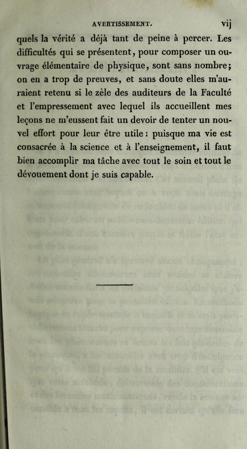 quels la vérité a déjà tant de peine à percer. Les difficultés qui se présentent, pour composer un ou¬ vrage élémentaire de physique, sont sans nombre; on en a trop de preuves, et sans doute elles m’au¬ raient retenu si le zèle des auditeurs de la Faculté et l’empressement avec lequel ils accueillent mes leçons ne m’eussent fait un devoir de tenter un nou¬ vel effort pour leur être utile : puisque ma vie est consacrée à la science et à l’enseignement, il faut bien accomplir ma tâche avec tout le soin et tout le dévouement dont je suis capable.