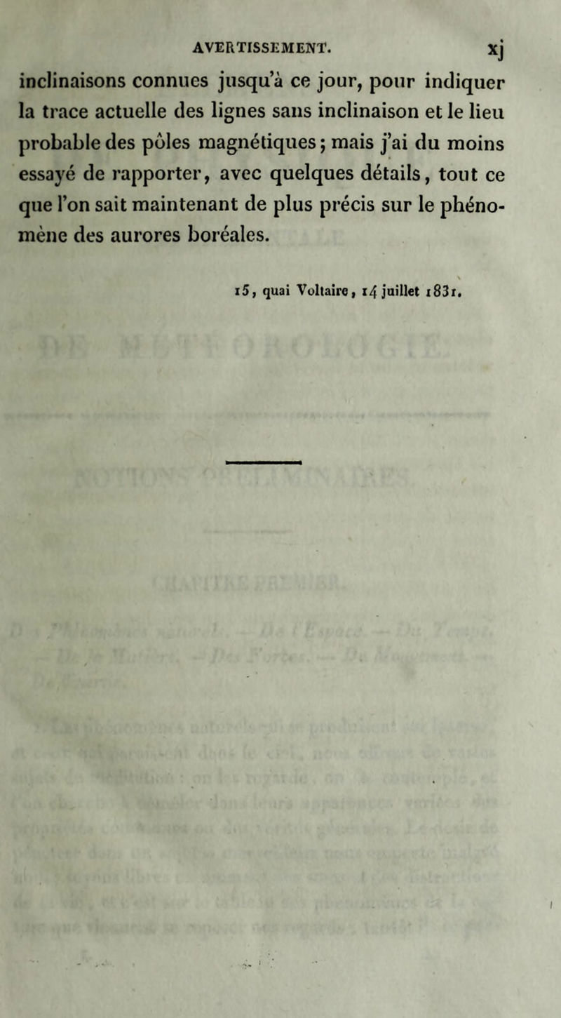 inclinaisons connues jusqu’à ce jour, pour indiquer la trace actuelle des lignes sans inclinaison et le lieu probable des pôles magnétiques ; mais j’ai du moins essayé de rapporter, avec quelques détails, tout ce que l’on sait maintenant de plus précis sur le phéno¬ mène des aurores boréales. i5, quai Voltaire, 14 juillet 183r.