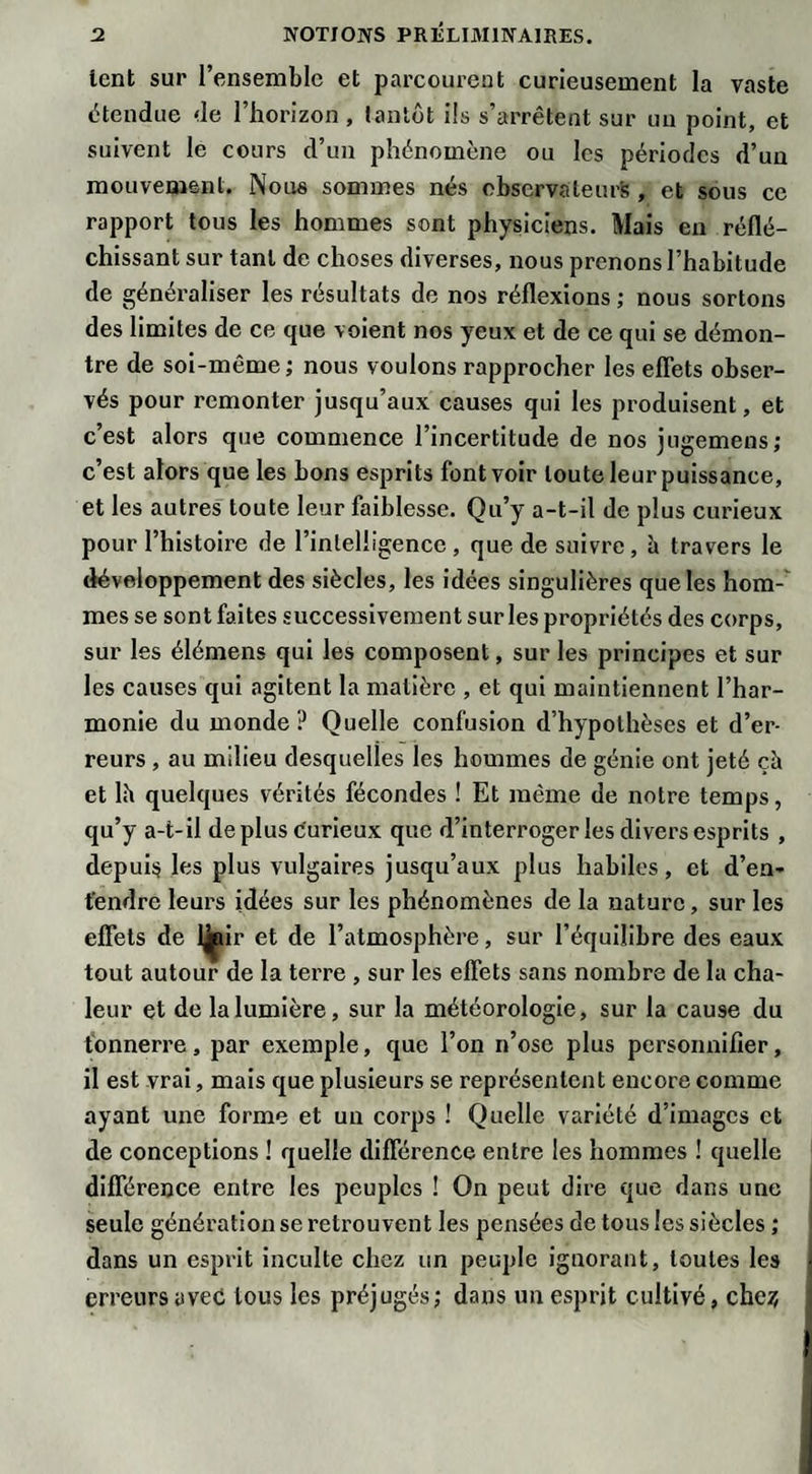 lent sur l’ensemble et parcourent curieusement la vaste étendue de l’horizon , tantôt ils s’arrêtent sur un point, et suivent le cours d’un phénomène ou les périodes d’un mouvement. Nous sommes nés observateurs, et sous ce rapport tous les hommes sont physiciens. Mais en réflé¬ chissant sur tant de choses diverses, nous prenons l’habitude de généraliser les résultats de nos réflexions ; nous sortons des limites de ce que voient nos yeux et de ce qui se démon¬ tre de soi-même; nous voulons rapprocher les effets obser¬ vés pour remonter jusqu’aux causes qui les produisent, et c’est alors que commence l’incertitude de nos jugemens; c’est alors que les bons esprits font voir toute leur puissance, et les autres toute leur faiblesse. Qu’y a-t-il de plus curieux pour l’histoire de l’inlelligencc , que de suivre, à travers le développement des siècles, les idées singulières que les hom-' mes se sont faites successivement sur les propriétés des corps, sur les élémens qui les composent, sur les principes et sur les causes qui agitent la matière , et qui maintiennent l’har¬ monie du monde? Quelle confusion d’hypothèses et d’er¬ reurs , au milieu desquelles les hommes de génie ont jeté çà et lii quelques vérités fécondes ! Et même de notre temps, qu’y a-t-il déplus curieux que d’interroger les divers esprits , depuis les plus vulgaires jusqu’aux plus habiles, et d’en¬ tendre leurs idées sur les phénomènes de la nature, sur les effets de l|pir et de l’atmosphère, sur l’équilibre des eaux tout autour de la terre , sur les effets sans nombre de la cha¬ leur et de la lumière, sur la météorologie, sur la cause du tonnerre, par exemple, que l’on n’ose plus personnifier, il est vrai, mais que plusieurs se représentent encore comme ayant une forme et un corps ! Quelle variété d’images et de conceptions ! quelle différence entre les hommes ! quelle différence entre les peuples ! On peut dire que dans une seule génération se retrouvent les pensées de tous les siècles ; dans un esprit inculte chez un peuple ignorant, toutes les ; erreurs avec tous les préjugés; dans un esprit cultivé, che?