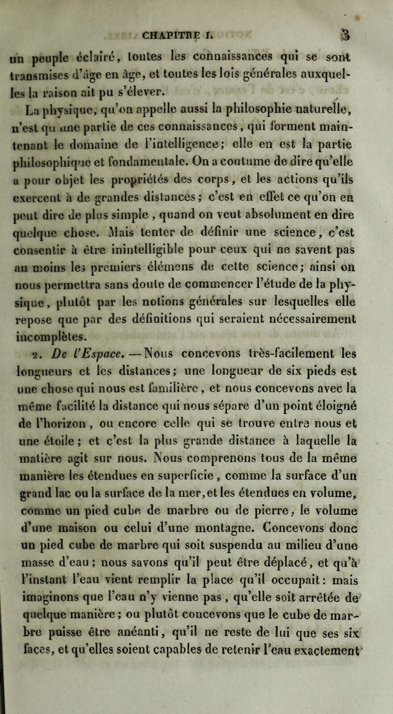 un peuple éclairé, toutes les connaissances qui se sont transmises d’àge en :lge, et toutes les lois générales auxquel¬ les la raison ait pu s’élever. La physique, qu’on appelle aussi la philosophie naturelle, n’est qu une partie de ces connaissances, qui forment main¬ tenant le domaine de i’intelligence; elle en est la partie philosophique et fondamentale. On a coutume de dire qu’elle a pour objet les propriétés des corps, et les actions qu’ils exercent à de grandes distances; c’est en effet ce qu’on en peut dire Je plus simple , quand on veut absolument en dire quelque chose. Mais tenter de définir une science, c’est consentir à être inintelligible pour ceux qui ne savent pas au moins les premiers élémens de cette science; ainsi on nous permettra sans doute de commencer l’étude de la phy¬ sique , plutôt par les notions générales sur lesquelles elle repose que par des définitions qui seraient nécessairement incomplètes. •j. De L’Espace.—Nous concevons très-facilement les longueurs et les distances; une longueur de six pieds est une chose qui nous est familière, et nous concevons avec la même facilité la distance qui nous sépare d’un point éloigné de l’horizon , ou encore celle qui se trouve entre nous et une étoile ; et c’est la plus grande distance à laquelle la matière agit sur nous. Nous comprenons tous de la même manière les étendues en superficie, comme la surface d’un grand lac ou la surface de la mer, et les étendues en volume, comme un pied cube de marbre ou de pierre, le volume d’une maison ou celui d’une montagne. Concevons donc un pied cube de marbre qui soit suspendu au milieu d’une masse d’eau; nous savons qu’il peut être déplacé, et qu’à l’instant l’eau vient remplir la place qu’il occupait : mais imaginons que l’eau n’y vienne pas , qu’elle soit arrêtée de quelque manière ; ou plutôt concevons que le cube de mar¬ bre puisse être anéanti, qu’il ne reste de lui que ses six faces, et qu’elles soient capables de retenir l’eau exactement