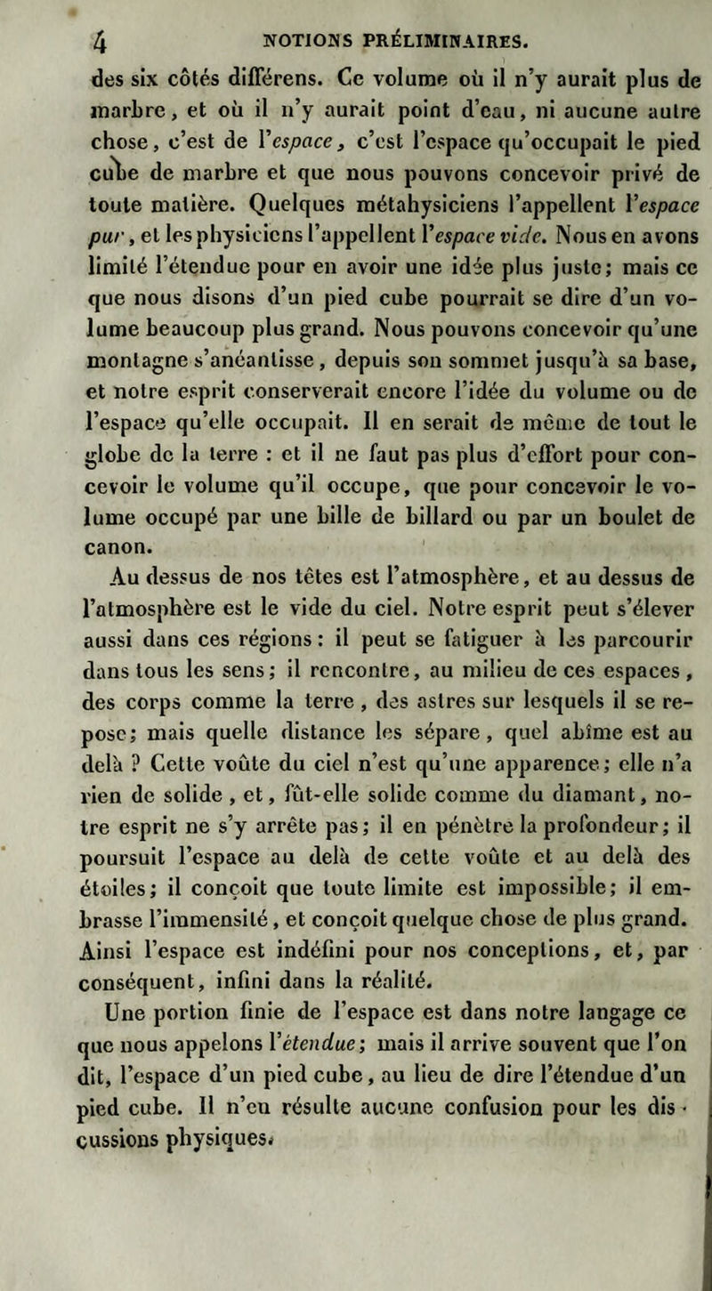 des six côtés diflerens. Ce volume où il n’y aurait plus de marbre, et où il n’y aurait point d’eau, ni aucune autre chose, c’est de Y espace, c’est l’espace qu’occupait le pied cube de marbre et que nous pouvons concevoir privé de toute matière. Quelques métahysiciens l’appellent Y espace pur, et lesphysicicns l’appellent Yespace vide. Nous en avons limité l’étendue pour en avoir une idée plus juste; mais ce que nous disons d’un pied cube pourrait se dire d’un vo¬ lume beaucoup plus grand. Nous pouvons concevoir qu’une montagne s’anéantisse , depuis son sommet jusqu’à sa base, et notre esprit conserverait encore l’idée du volume ou de l’espace qu’elle occupait. Il en serait de même de tout le globe de la terre : et il ne faut pas plus d’effort pour con¬ cevoir le volume qu’il occupe, que pour concevoir le vo¬ lume occupé par une bille de billard ou par un boulet de canon. Au dessus de nos têtes est l’atmosphère, et au dessus de l’atmosphère est le vide du ciel. Notre esprit peut s’élever aussi dans ces régions: il peut se fatiguer à les parcourir dans tous les sens; il rencontre, au milieu de ces espaces , des corps comme la terre, des astres sur lesquels il se re¬ pose; mais quelle distance les sépare, quel abîme est au delà ? Cette voûte du ciel n’est qu’une apparence; elle n’a rien de solide , et, fût-elle solide comme du diamant, no¬ tre esprit ne s’y arrête pas; il en pénètre la profondeur ; il poursuit l’espace au delà de cette voûte et au delà des étoiles; il conçoit que toute limite est impossible; il em¬ brasse l’immensité, et conçoit quelque chose de plus grand. Ainsi l’espace est indéfini pour nos conceptions, et, par conséquent, infini dans la réalité. Une portion finie de l’espace est dans notre langage ce que nous appelons Y étendue; mais il arrive souvent que l’on dit, l’espace d’un pied cube, au lieu de dire l’étendue d’un pied cube. Il n’en résulte aucune confusion pour les dis • eussions physiques*