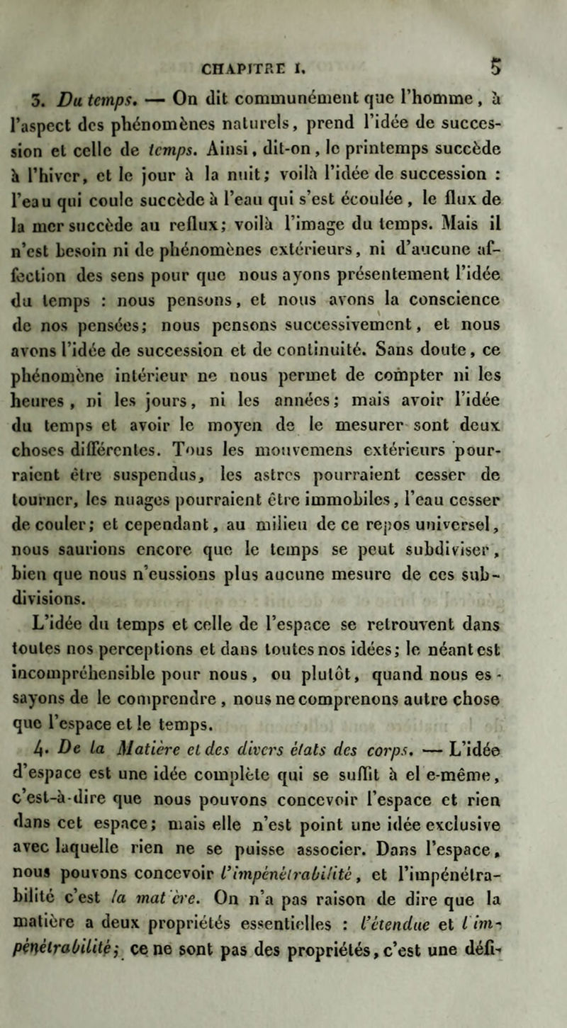 3. Du temps. — On dit communément que l’homme , à l’aspect des phénomènes naturels, prend l’idée de succes¬ sion et celle de temps. Ainsi, dit-on , le printemps succède h l’hiver, et le jour à la nuit; voilà l’idée de succession : l’eau qui coule succède à l’eau qui s’est écoulée , le flux, de la mer succède au reflux; voilà l’image du temps. Mais il n’est besoin ni de phénomènes extérieurs, ni d’aucune af¬ fection des sens pour que nous ayons présentement l’idée du temps : nous pensons, et nous avons la conscience de nos pensées; nous pensons successivement, et nous avons l’idée de succession et de continuité. Sans doute, ce phénomène intérieur ne nous permet de compter ni les heures , ni les jours, ni les années ; mais avoir l’idée du temps et avoir le moyen de le mesurer sont deux choses différentes. Tous les mouvemens extérieurs pour¬ raient être suspendus, les astres pourraient cesser de tourner, les nuages pourraient être immobiles, l’eau cesser découler; et cependant, au milieu de ce repos universel, nous saurions encore que le temps se peut subdiviser, bien que nous n’eussions plus aucune mesure de ces sub¬ divisions. L’idée du temps et celle de l’espace se retrouvent dans toutes nos perceptions et dans toutes nos idées; le néant est incompréhensible pour nous , ou plutôt, quand nous es- sayons de le comprendre , nous ne comprenons autre chose que l’espace et le temps. 4* De La Matière eldcs divers états des corps. — L’idée d’espace est une idée complète qui se suffit à el e-même, cest-à-dire que nous pouvons concevoir l’espace et rien dans cet espace; mais elle n’est point une idée exclusive avec laquelle rien ne se puisse associer. Dans l’espace, nous pouvons concevoir L’impénétrabilité, et l’impénétra¬ bilité c’est la mat cre. On n’a pas raison de dire que la matière a deux propriétés essentielles : L’étendue et l im¬ pénétrabilité} ce ne sont pas des propriétés, c’est une défi-