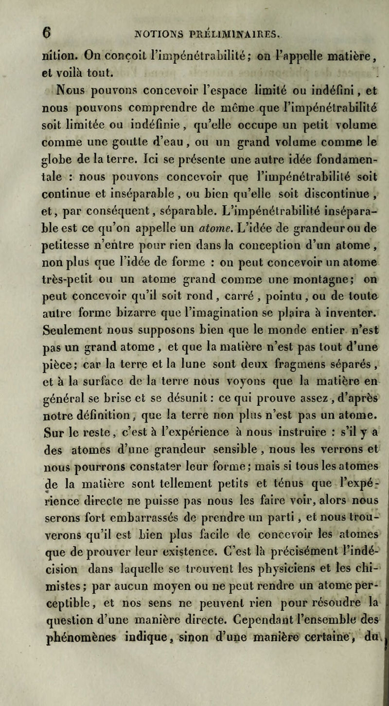 nition. On conçoit l’impénétrabilité; on l’appelle matière, et voilà tout. Nous pouvons concevoir l’espace limité ou indéfini, et nous pouvons comprendre de même que l’impénétrabilité soit limitée ou indéfinie, qu’elle occupe un petit volume comme une goutte d’eau, ou un grand volume comme le globe de la terre. Ici se présente une autre idée fondamen¬ tale : nous pouvons concevoir que l’impénétrabilité soit continue et inséparable , ou bien qu’elle soit discontinue , et, par conséquent, séparable. L’impénétrabilité insépara¬ ble est ce qu’on appelle un atome. L’idée de grandeur ou de petitesse n’entre pour rien dans la conception d’un atome , non plus que l’idée de forme : on peut concevoir un atome très-petit ou un atome grand comme une montagne; on peut concevoir qu’il soit rond, carré , pointu, ou de toute autre forme bizarre que l’imagination se plaira à inventer. Seulement nous supposons bien que le monde entier n’est pas un grand atome , et que la matière n’est pas tout d’une pièce; car la terre et la lune sont deux fragmens séparés , et à la surface de la terre nous voyons que la matière en général se brise et se désunit : ce qui prouve assez , d’après notre définition, que la terre non plus n’est pas un atome. Sur le reste, c’est à l’expérience à nous instruire : s’il y a des atomes d’une grandeur sensible , nous les verrons et nous pourrons constater leur forme; mais si tous les atomes de la matière sont tellement petits et ténus que l’expé.- rience directe ne puisse pas nous les faire voir, alors nous serons fort embarrassés de prendre un parti, et nous trou¬ verons qu’il est bien plus facile de concevoir les atomes que de prouver leur existence. C’est là précisément l’indé¬ cision dans laquelle se trouvent les physiciens et les chi¬ mistes; par aucun moyen ou ne peut rendre un atome per¬ ceptible, et nos sens ne peuvent rien pour résoudre la question d’une manière directe. Cependant l’ensemble des phénomènes indique, sinon d’une manière certaine, du,