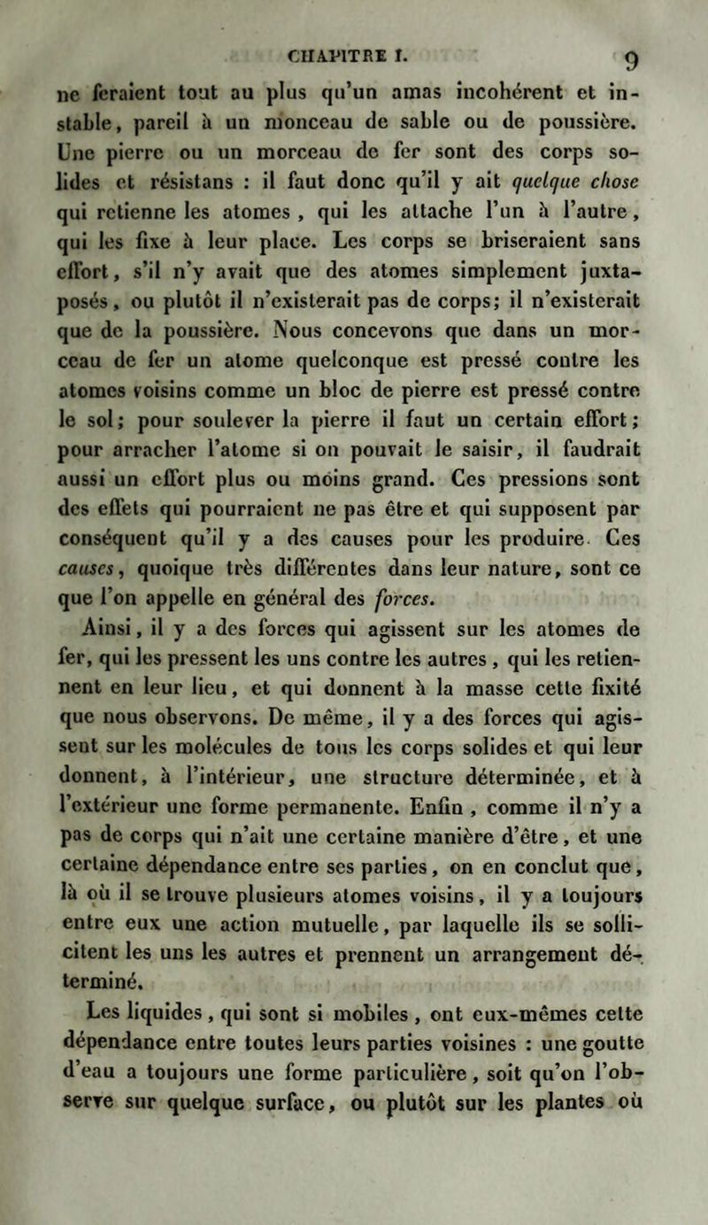 CIIA VIT RE T. ne feraient tout au plus qu’un amas incohérent et in¬ stable , pareil h un monceau de sable ou de poussière. Une pierre ou un morceau de fer sont des corps so¬ lides et résistans : il faut donc qu’il y ait quelque chose qui retienne les atomes , qui les attache l’un à l’autre, qui les fixe à leur place. Les corps se briseraient sans effort, s’il n’y avait que des atomes simplement juxta¬ posés, ou plutôt il n’existerait pas de corps; il n’existerait que de la poussière. Nous concevons que dans un mor¬ ceau de fer un atome quelconque est pressé contre les atomes voisins comme un bloc de pierre est pressé contre le sol; pour soulever la pierre il faut un certain effort; pour arracher l’atome si on pouvait le saisir, il faudrait aussi un effort plus ou moins grand. Ces pressions sont des effets qui pourraient ne pas être et qui supposent par conséquent qu’il y a des causes pour les produire Ces causes, quoique très différentes dans leur nature, sont ce que l’on appelle en général des forces. Ainsi, il y a des forces qui agissent sur les atomes de fer, qui les pressent les uns contre les autres , qui les retien¬ nent en leur lieu, et qui donnent à la masse cette fixité que nous observons. De même, il y a des forces qui agis¬ sent sur les molécules de tous les corps solides et qui leur donnent, à l’intérieur, une structure déterminée, et à l’extérieur une forme permanente. Enfin , comme il n’y a pas de corps qui n’ait une certaine manière d’être, et une certaine dépendance entre ses parties, on en conclut que, là où il se trouve plusieurs atomes voisins, il y a toujours entre eux une action mutuelle, par laquelle ils se solli¬ citent les uns les autres et prennent un arrangement dé¬ terminé. Les liquides , qui sont si mobiles , ont eux-mêmes cette dépendance entre toutes leurs parties voisines : une goutte d’eau a toujours une forme particulière, soit qu’on l’ob¬ serve sur quelque surface, ou plutôt sur les plantes où