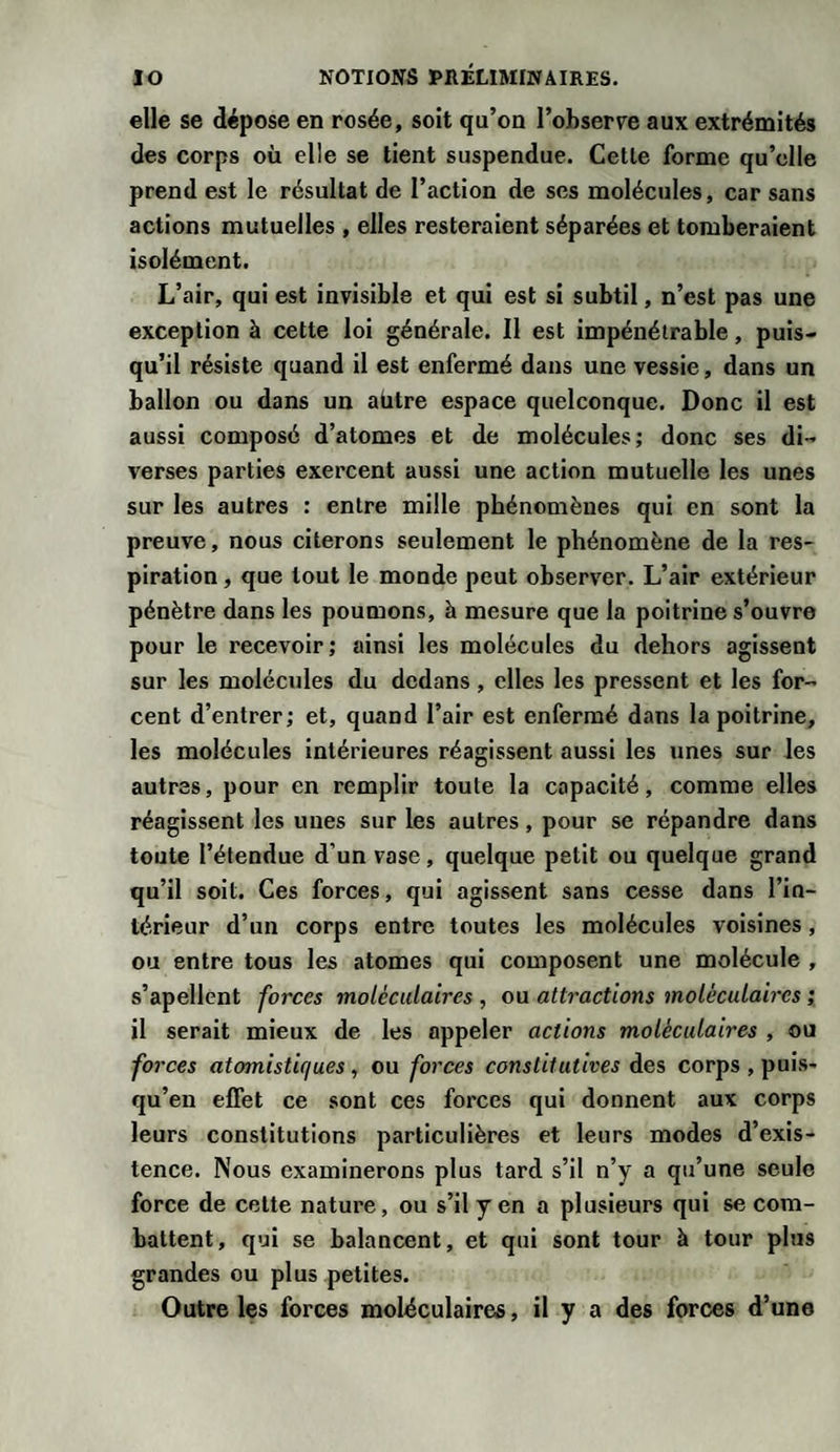 elle se dépose en rosée, soit qu’on l’ohserve aux extrémités des corps où elle se tient suspendue. Cette forme qu’elle prend est le résultat de l’action de ses molécules, car sans actions mutuelles , elles resteraient séparées et tomberaient isolément. L’air, qui est invisible et qui est si subtil, n’est pas une exception à cette loi générale. Il est impénétrable, puis¬ qu’il résiste quand il est enfermé dans une vessie, dans un ballon ou dans un aütre espace quelconque. Donc il est aussi composé d’atomes et de molécules; donc ses di¬ verses parties exercent aussi une action mutuelle les unes sur les autres : entre mille phénomènes qui en sont la preuve, nous citerons seulement le phénomène de la res¬ piration , que tout le monde peut observer. L’air extérieur pénètre dans les poumons, à mesure que la poitrine s’ouvre pour le recevoir; ainsi les molécules du dehors agissent sur les molécules du dedans, elles les pressent et les for¬ cent d’entrer; et, quand l’air est enfermé dans la poitrine, les molécules intérieures réagissent aussi les unes sur les autres, pour en remplir toute la capacité, comme elles réagissent les unes sur les autres, pour se répandre dans toute l’étendue d’un vase, quelque petit ou quelque grand qu’il soit. Ces forces, qui agissent sans cesse dans l’in¬ térieur d’un corps entre toutes les molécules voisines, ou entre tous les atomes qui composent une molécule , s’apellent forces moléculaires , ou attractions moléculaires ; 11 serait mieux de les appeler actions moléculaires , ou forces atomistiques, ou forces constitutives des corps , puis- qu’en effet ce sont ces forces qui donnent aux corps leurs constitutions particulières et leurs modes d’exis¬ tence. Nous examinerons plus tard s’il n’y a qu’une seule force de celte nature, ou s’il y en a plusieurs qui se com¬ battent, qui se balancent, et qui sont tour à tour plus grandes ou plus petites. Outre les forces moléculaires, il y a des forces d’une