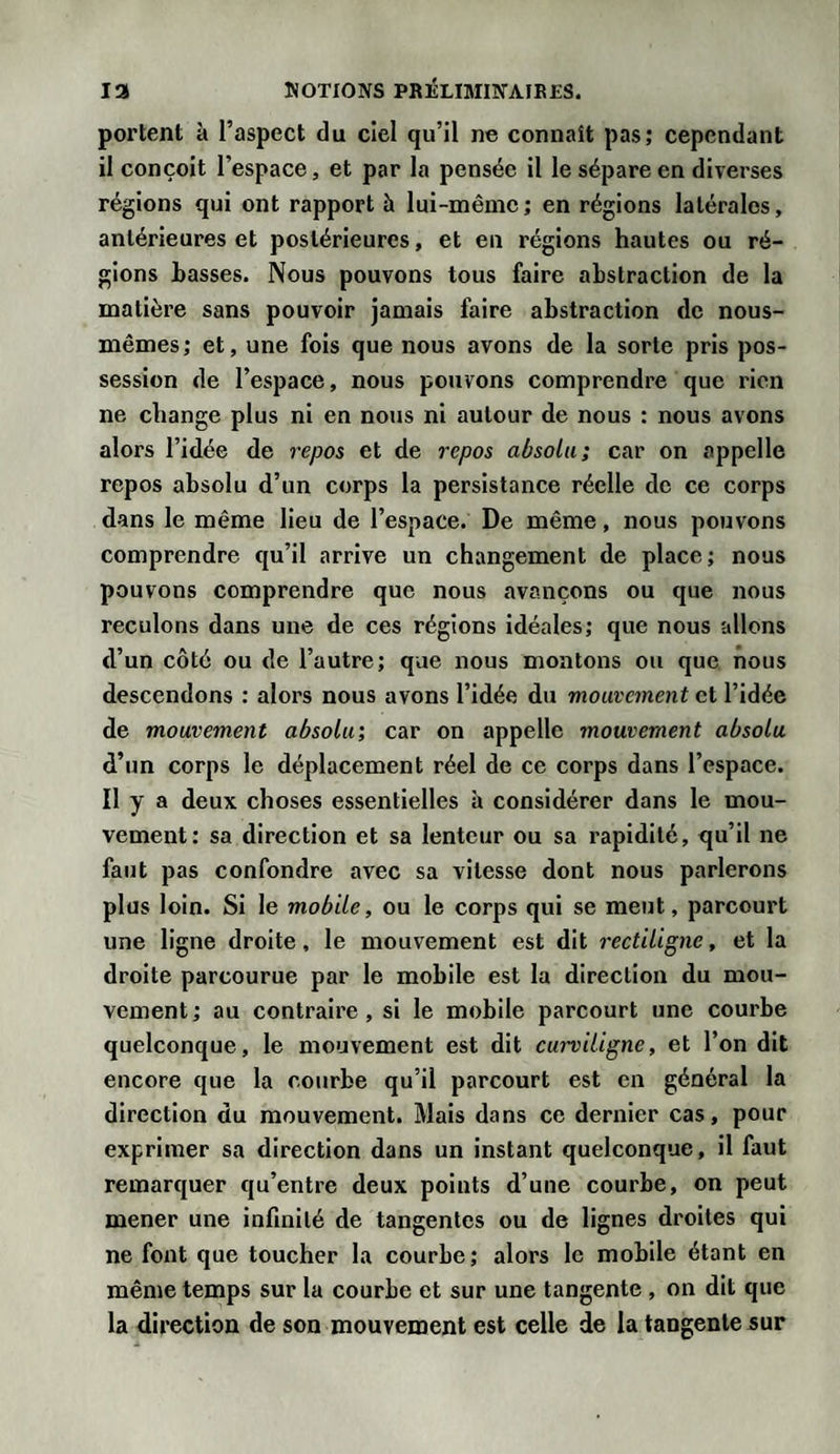 portent à l’aspect du ciel qu’il ne connaît pas; cependant il conçoit l’espace, et par la pensée il le sépare en diverses régions qui ont rapport h lui-même; en régions latérales, antérieures et postérieures, et en régions hautes ou ré¬ gions basses. Nous pouvons tous faire abstraction de la matière sans pouvoir jamais faire abstraction de nous- mêmes; et, une fois que nous avons de la sorte pris pos¬ session de l’espace, nous pouvons comprendre que rien ne change plus ni en nous ni autour de nous : nous avons alors l’idée de repos et de repos absolu; car on appelle repos absolu d’un corps la persistance réelle de ce corps dans le même lieu de l’espace. De même, nous pouvons comprendre qu’il arrive un changement de place; nous pouvons comprendre que nous avançons ou que nous reculons dans une de ces régions idéales; que nous allons d’un côté ou de l’autre; que nous montons ou que nous descendons : alors nous avons l’idée du mouvement et l’idée de mouvement absolu; car on appelle mouvement absolu d’un corps le déplacement réel de ce corps dans l’espace. Il y a deux choses essentielles à considérer dans le mou¬ vement: sa direction et sa lenteur ou sa rapidité, qu’il ne faut pas confondre avec sa vitesse dont nous parlerons plus loin. Si le mobile, ou le corps qui se meut, parcourt une ligne droite, le mouvement est dit rectiligne, et la droite parcourue par le mobile est la direction du mou¬ vement ; au contraire, si le mobile parcourt une courbe quelconque, le mouvement est dit curviligne, et l’on dit encore que la courbe qu’il parcourt est en général la direction du mouvement. Mais dans ce dernier cas, pour exprimer sa direction dans un instant quelconque, il faut remarquer qu’entre deux points d’une courbe, on peut mener une infinité de tangentes ou de lignes droites qui ne font que toucher la courbe; alors le mobile étant en même temps sur la courbe et sur une tangente , on dit que la direction de son mouvement est celle de la tangente sur