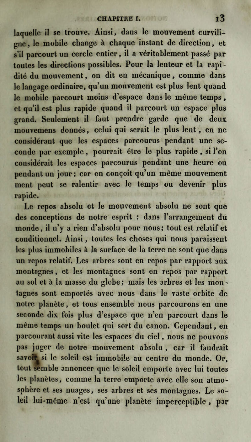 laquelle il se trouve. Ainsi, dans le mouvement curvili¬ gne , le mobile change à chaque instant de direction, et s’il parcourt un cercle entier, il a véritablement passé par toutes les directions possibles. Pour la lenteur et la rapi¬ dité du mouvement, on dit en mécanique, comme dans le langage ordinaire, qu’un mouvement est plus lent quand le mobile parcourt moins d’espace dans le même temps, et qu’il est plus rapide quand il parcourt un espace plus grand. Seulement il faut prendre garde que de deux mouvemens donnés, celui qui serait le plus lent, en ne considérant que les espaces parcourus pendant une se¬ conde par exemple, pourrait être le plus rapide, si l’on considérait les espaces parcourus pendant une heure ou pendant un jour ; cor on conçoit qu’un même mouvement ment peut se ralentir avec le temps ou devenir plus rapide. Le repos absolu et le mouvement absolu ne sont que des conceptions de notre esprit : dans l’arrangement du monde, il n’y a rien d’absolu pour nous; tout est relatif et conditionnel. Ainsi, toutes les choses qui nous paraissent les plus immobiles à la surface de la terre ne sont que dans un repos relatif. Les arbres sont en repos par rapport aux montagnes, et les montagnes sont en repos par rapport au sol et à la masse du globe; mais les arbres et les mon ’ tagnes sont emportés avec nous dans le vaste orbite de notre planète, et tous ensemble nous parcourons en une seconde dix fois plus d’espace que n’en parcourt dans le même temps un boulet qui sort du canon. Cependant, en parcourant aussi vite les espaces du ciel, nous ne pouvons pas juger de notre mouvement absolu , car il faudrait savoît si le soleil est immobile au centre du monde. Or, tout semble annoncer que le soleil emporte avec lui toutes les planètes, comme la terre emporte avec elle son atmo¬ sphère et ses nuages, ses arbres et ses montagnes. Le so¬ leil lui-même n’est qu’une planète imperceptible , par