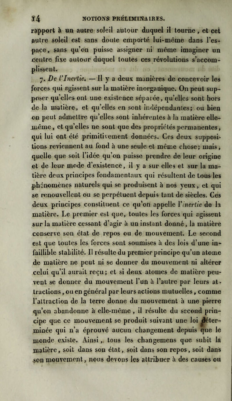 rapport à un autre soleil autour duquel il tourne, et cet autre soleil est sans doute emporté lui-même dans l’es¬ pace, sans qu’on puisse assigner ni même imaginer un centre fixe autour duquel toutes ces révolutions s’accom- 7. De l’Inertie. — Il y a deux manières de concevoir les forces qui agissent sur la matière inorgauique. On peut sup¬ poser qu’elles ont une existence sépaiée, qu’elles sont hors de la matière, et qu’elles en sont indépendantes; ou bien on peut admettre qu’elles sont inhérentes à la matière elle- même, et qu’elles ne sont que des propriétés permanentes, qui lui ont été primitivement données. Ces deux supposi¬ tions reviennent au fond i» une seule et même chose; mais, quelle que soit l’idée qu’on puisse prendre de leur origine et de leur mode d’existence, il y a sur elles et sur la ma¬ tière deux principes fondamentaux qui résultent de tous les phénomènes naturels qui se produisent à nos yeux, et qui se renouvellent ou se perpétuent depuis tant de siècles. Ces deux principes constituent ce qu’on appelle l'inertie de la matière. Le premier est que, toutes les forces qui agissent sur la matière cessant d’agir à un instant donné, la matière conserve son état de repos ou de mouvement. Le second est que toutes les forces sont soumises à des lois d’une in¬ faillible stabilité. Il résulte du premier principe qu’un atome de matière ne peut ni se donner du mouvement ni altérer celui qu’il aurait reçu; et si deux atomes de matière peu¬ vent se donner du mouvement l’un h l’autre par leurs at¬ tractions , ou en général par leurs actions mutuelles, comme l’attraction de la terre donne du mouvement h une pierre qu’011 abandonne à elle-même , il résulte du second prin¬ cipe que ce mouvement se produit suivant une loi jfcter- minée qui n’a éprouvé aucun changement depuis que le monde existe. Ainsi, tous les changemens que subit la matière, soit dans son état, soit dans son repos, soit dans son mouvement, nous devons les attribuer h des causes ou plissent