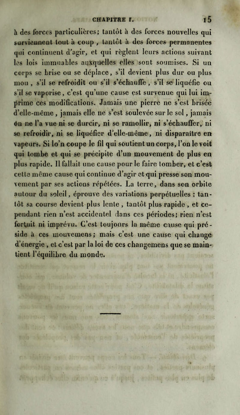 h des forces particulières; tantôt à des forces nouvelles qui surviennent tout à coup , tantôt à des forces permanentes qui continuent d'agir, et qui règlent leurs actions suivant les lois immuables auxquelles elles sont soumises. Si un corps se brise ou se déplace, s’il devient plus dur ou plus mou , s’il se refroidit ou s’il s’échauffe , s’il se liquéfie ou s’il se vaporise, c’est qu’une cause est survenue qui lui im¬ prime ces modifications. Jamais une pierre ne s’est brisée d’elle-même , jamais elle ne s’est soulevée sur le sol, jamais ôn ne l’a vue ni se durcir, ni se ramollir, ni s’échauffer, ni se refroidir, ni se liquéfier d’elle-même, ni disparaître en vapeurs. Si lo’n coupe le fil qui soutient un corps, l’on le voit qui tombe et qui se précipite d’un mouvement de plus en plus rapide. 11 fallait une cause pour le faire tomber, et c’est cette même cause qui continue d’agir et qui presse son mou¬ vement par ses actions répétées. La terre, dans son orbite autour du soleil, éprouve des variations perpétuelles : tan¬ tôt sa course devient plus lente , tantôt plus rapide , et ce¬ pendant rien n’est accidentel dans ces périodes; rien n’est fortuit ni imprévu. C’est toujours la même cause qui pré¬ side à ces mouvemens; mais c’est une cause qui change d’énergie , et c’est par la loi de ces changemens que se main¬ tient l’équilibre du monde.