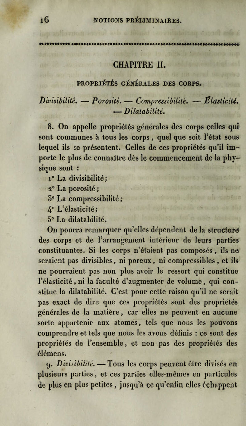 •«»»»KM4W»WH««♦»»KM»»»»»HKMHMMMH KM»»»»»»» CHAPITRE II. PROPRIÉTÉS GÉNÉRALES DES CORPS. Divisibilité. — Porosité. — Compressibilité. — Élasticité. — Dilatabilité. 8. On appelle propriétés générales des corps celles qui sont communes à tous les corps, quel que soit l’état sous lequel ils se présentent. Celles de ces propriétés qu’il im¬ porte le plus de connaître dès le commencement de la phy¬ sique sont : i° La divisibilité; 2° La porosité ; o° La compressibilité; 4° L’élasticité; 5° La dilatabilité. On pourra remarquer qu’elles dépendent de la structuré des corps et de l’arrangement intérieur de leurs parties constituantes. Si les corps n’étaient pas composés, ils ne seraient pas divisibles, ni poreux, ni compressibles , et ils ne pourraient pas non plus avoir le ressort qui constitue l’élasticité, ni la faculté d’augmenter de volume, qui con¬ stitue la dilatabilité. C’est pour cette raison qu’il ne serait pas exact de dira que ces propriétés sont des propriétés générales de la matière, car elles ne peuvent en aucune sorte appartenir aux atomes, tels que nous les pouvons comprendre et tels que nous les avons définis : ce sont des propriétés de l’ensemble, et non pas des propriétés des élémens. 9. Divisibilité. — Tous les corps peuvent être divisés en plusieurs parties, et ces parties elles-mêmes en particules de plus en plus petites, jusqu’à ce qu’enfin elles échappent