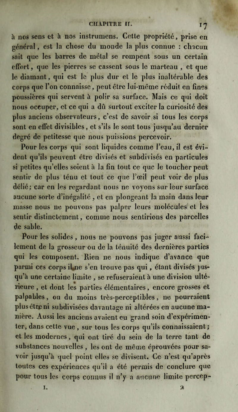 T7 h nos sens et à nos instrumens. Cette propriété, prise en général, est la chose du monde la plus connue : chacun sait que les barres de métal se rompent sous un certain effort, que les pierres se cassent sous le marteau , et que le diamant, qui est le plus dur et le plus inaltérable des corps que l’on connaisse, peut être lui-même réduit en fines poussières qui servent à polir sa surface. Mais ce qui doit nous occuper, et ce qui a dit surtout exciter la curiosité des plus anciens observateurs, c’est de savoir si tous les corps sont en effet divisibles, et s’ils le sont tous jusqu’au dernier degré de petitesse que nous puissions percevoir. Pour les corps qui sont liquides comme l’eau, il est évi¬ dent qu’ils peuvent être divisés et subdivisés en particules si petites qu’elles soient à la fin tout ce que le toucher peut sentir de plus ténu et tout ce que l'œil peut voir de plus délié; car en les regardant nous ne voyons sur leur surface aucune sorte d’inégalité , et en plongeant la main dans leur masse nous ne pouvons pas palper leurs molécules/ et les sentir distinctement, comme nous sentirions des parcelles de sable. Pour les solides, nous ne pouvons pas juger aussi faci¬ lement de la grosseur ou de la ténuité des dernières parties qui les composent. Rien ne nous indique d’avance que parmi ces corps il*ne s’en trouve pas qui, étant divisés jus¬ qu’à une certaine limite , se refuseraient à une division ulté¬ rieure , et dont les parties élémentaires , encore grosses et palpables, ou du moins très-perceptibles, ne pourraient plus être ni subdivisées davantage ni altérées en aucune ma¬ nière. Aussi les anciens avaient eu grand soin d’expérimen¬ ter, dans cette vue , sur tous les corps qu’ils connaissaient; et les modernes, qui ont tiré du sein de la terre tant de substances nouvelles , les ont de meme éprouvées pour sa¬ voir jusqu’à quel point elles se divisent. Ce n’est qu’après toutes ces expériences qu’il a été permis de conclure que pour tous les corps connus il n’y a aucune limite percop- i. a