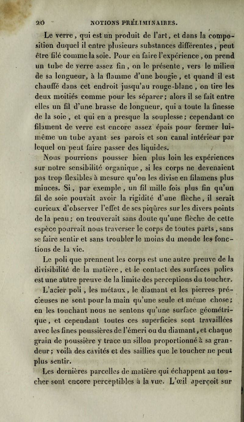 / Le verre, qui est un produit de l’art, et dans la compo- silion duquel il entre plusieurs substances différentes, peut être filé comme la soie. Pour en faire l’expérience , on prend un tube de verre assez fin , on le présente , vers le milieu de sa longueur, à la flamme d’une bougie , et quand il est chauffé dans cet endroit jusqu’au rouge-blanc , on lire les deux moitiés comme pour les séparer ; alors il se fait entre elles un fil d’une brasse de longueur, qui a toute la finesse de la soie , et qui en a presque la souplesse ; cependant ce filament de verre est encore assez épais pour fermer lui- même un tube ayant ses parois et son canal intérieur par lequel on peut faire passer des liquides. Nous pourrions pousser bien plus loin les expériences sur notre sensibilité organique, si les corps ne devenaient pas trop flexibles h mesure qu’on les divise en filamens plus miuces. Si, par exemple , un fil mille fois plus fin qu’un fil de soie pouvait avoir la rigidité d’une flèche, il serait curieux d’observer l’effet de scs piqûres sur les divers points de la peau ; on trouverait sans doute qu’une flèche de celte espèce pourrait nous traverser le corps de toutes parts, sans se faire sentir et sans troubler le moins du monde les fonc¬ tions de la vie. Le poli que prennent les corps est une autre preuve de la divisibilité de la matière, et le contact des surfaces polies est une autre preuve de la limite des perceptions du loucher. L’acier poli , les métaux, le diamant et les pierres pré¬ cieuses ne sont pour la main qii’une seule et même chose; en les touchant nous ne sentons qu’une surface géométri¬ que , et cependant toutes ces superficies sont travaillées avec les fines poussières de l’émeri ou du diamant, et chaque grain de poussière y trace un sillon proportionné h sa gran¬ deur; voilà des cavités et des saillies que le loucher ne peut plus sentir. Les dernières parcelles de matière qui échappent au tou¬ cher sont encore perceptibles à la vue. L’œil aperçoit sur