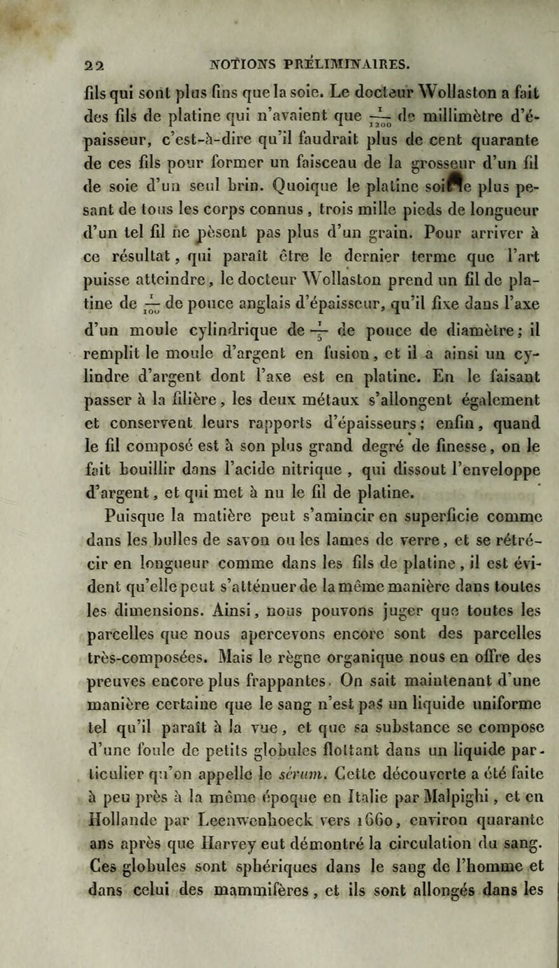 fils qui sont plus fins que la soie. Le docteur Wollaston a fait des fils de platine qui n’avaient que de millimètre d’é¬ paisseur, c’est-à-dire qu’il faudrait plus de cent quarante de ces fils pour former un faisceau de la grosseur d’un fil de soie d’un seul brin. Quoique le platine soirte plus pe¬ sant de tous les corps connus , trois mille pieds de longueur d’un tel fil ne pèsent pas plus d’un grain. Pour arriver à ce résultat, qui paraît être le dernier terme que l’art puisse atteindre, le docteur Wollaston prend un fil de pla¬ tine de de pouce anglais d’épaisseur, qu’il fixe dans l’axe d’un moule cylindrique de 4- de pouce de diamètre; il remplit le moule d’argent en fusion, et il a ainsi un cy¬ lindre d’argent dont l’axe est en platine. En le faisant passer à la filière, les deux métaux s’allongent également et conservent leurs rapports d’épaisseurs; enfin, quand le fil composé est h son plus grand degré de finesse, on le fait bouillir dans l’acide nitrique , qui dissout l’enveloppe d’argent, et qui met à nu le fil de platine. Puisque la matière peut s’amincir en superficie comme dans les bulles de savon ou les lames de verre, et se rétré¬ cir en longueur comme dans les fils de platine , il est évi¬ dent qu’elle peut s’atténuer de la même manière dans toutes les dimensions. Ainsi, nous pouvons juger que toutes les parcelles que nous apercevons encore sont des parcelles très-composées. Mais le règne organique nous en offre des preuves encore plus frappantes. On sait maintenant d’une manière certaine que le sang n’est paS un liquide uniforme tel qu’il paraît à la vue, et que sa substance se compose d’une foule de petits globules flottant dans un liquide par¬ ticulier qu’on appelle le sérum. Cette découverte a été faite à peu près à la même époque en Italie par Malpighi, et en Hollande par Leemvcnhoeck vers 16G0, environ quarante ans après que Harvey eut démontré la circulation du sang. Ces globules sont sphériques dans le sang de l’homme et dans celui des mammifères, et ils sont allongés dans les j
