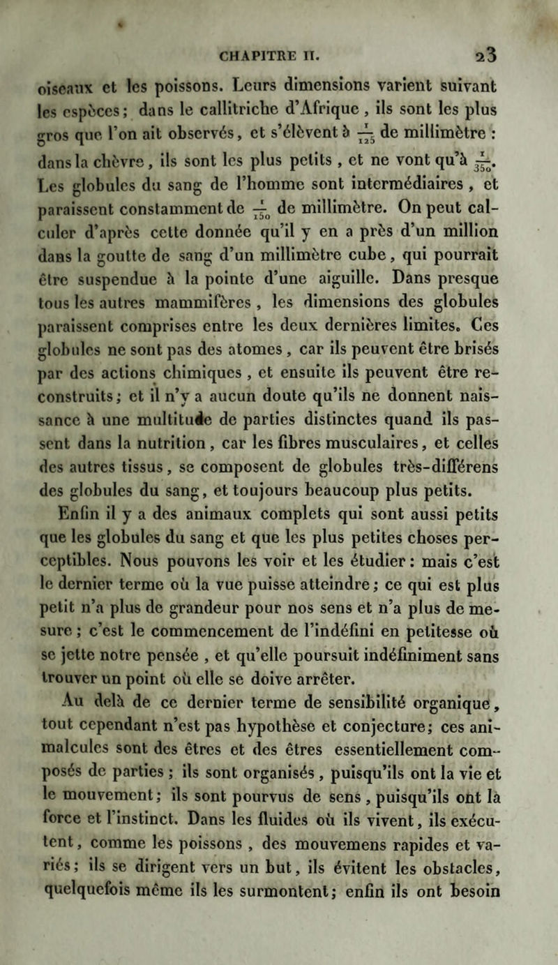 oiseaux et les poissons. Leurs dimensions varient suivant les espèces; dans le callitriche d’Afrique, ils sont les plus gros que l’on ait observés, et s’élèvent à de millimètre ; dans la chèvre, ils sont les plus petits , et ne vont qu’à Les globules du sang de l’homme sont intermédiaires , et paraissent constamment de de millimètre. On peut cal¬ culer d’après cette donnée qu’il y en a près d’un million dans la goutte de sang d’un millimètre cube, qui pourrait être suspendue à la pointe d’une aiguille. Dans presque tous les autres mammifères , les dimensions des globules paraissent comprises entre les deux dernières limites. Ces globules ne sont pas des atomes , car ils peuvent être brisés par des actions chimiques , et ensuite ils peuvent être re¬ construits; et il n’y a aucun doute qu’ils ne donnent nais¬ sance à une multitude de parties distinctes quand ils pas¬ sent dans la nutrition , car les fibres musculaires, et celles des autres tissus, se composent de globules très-différens des globules du sang, et toujours beaucoup plus petits. Enfin il y a des animaux complets qui sont aussi petits que les globules du sang et que les plus petites choses per¬ ceptibles. Nous pouvons les voir et les étudier: mais c’est le dernier terme où la vue puisse atteindre; ce qui est plus petit n’a plus de grandeur pour nos sens et n’a plus de me¬ sure ; c’est le commencement de l’indéfini en petitesse où se jette notre pensée , et qu’elle poursuit indéfiniment sans trouver un point où elle se doive arrêter. Au delà de ce dernier terme de sensibilité organique, tout cependant n’est pas hypothèse et conjecture; ces ani¬ malcules sont des êtres et des êtres essentiellement com¬ posés de parties ; ils sont organisés , puisqu’ils ont la vie et le mouvement; ils sont pourvus de sens , puisqu’ils ont là force et l’instinct. Dans les fluides où ils vivent, ils exécu¬ tent , comme les poissons , des mouvemens rapides et va¬ riés; ils se dirigent vers un but, ils évitent les obstacles, quelquefois même ils les surmontent; enfin ils ont besoin