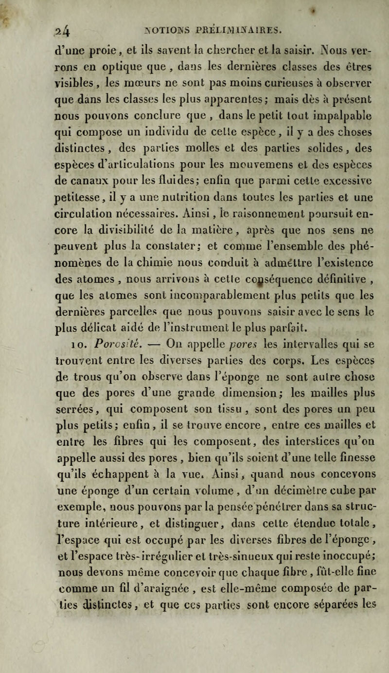 d’une proie, et ils savent la chercher et la saisir. j\ous ver¬ rons en optique que , dans les dernières classes des êtres visibles , les mœurs ne sont pas moins curieuses à observer que dans les classes les plus apparentes; mais dès «à présent nous pouvons conclure que, dans le petit tout impalpable qui compose un individu de celle espèce, il y a des choses distinctes, des parties molles et des parties solides, des espèces d’articulations pour les mouvemens et des espèces de canaux pour les fluides; enfin que parmi celle excessive petitesse, il y a une nutrition dans toutes les parties et une circulation nécessaires. Ainsi, le raisonnement poursuit en¬ core la divisibilité de la matière, après que nos sens ne peuvent plus la constater; et comme l’ensemble des phé¬ nomènes de la chimie nous conduit h adméttre l’existence des atomes , nous arrivons è cetle ccyséquence définitive , que les atomes sont incomparablement plus petits que les dernières parcelles que nous pouvons saisir avec le sens le plus délicat aidé de l’instrument le plus parfait. 10. Porosité. — On appelle pores les intervalles qui se trouvent entre les diverses parties des corps. Les espèces de trous qu’on observe dans l’éponge ne sont autre chose que des pores d’une grande dimension; les mailles plus serrées, qui composent son tissu, sont des pores un peu plus petits; enfin , il se trouve encore , entre ces mailles et entre les fibres qui les composent, des interstices qu’on appelle aussi des pores , bien qu’ils soient d’une telle finesse qu’ils échappent è la vue. Ainsi, quand nous concevons une éponge d’un certain volume , d’un décimètre cube par exemple, nous pouvons par la pensée pénétrer dans sa struc¬ ture intérieure, et distinguer, dans celte étendue totale, l’espace qui est occupé par les diverses fibres de l’éponge , et l’espace très- irrégulier et très-sinueux qui reste inoccupé; nous devons même concevoir que chaque fibre , fùl-clle fine comme un fil d’araignée , est elle-même composée de par¬ ties distinctes, et que ces parties sont encore séparées les
