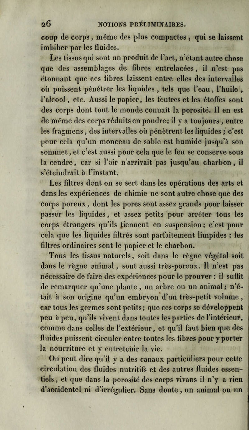 coup de corps, même des plus compactes , qui se laissent imbiber par les fluides. Les lissusqui sont un produit de l’art, n’étant autre chose que des assemblages de fibres entrelacées, il n’est pas étonnant que ces fibres laissent entre elles des intervalles ofi puissent pénétrer les liquides , tels que l’eau, l’huile , l’alcool, etc. Aussi le papier, les feutres et les étoffes sont des corps dont tout le monde connaît la porosité. 11 en est de même des corps réduits en poudre; il y a toujours , entre les fragmens, des intervalles où pénètrent les liquides ; c’est pour cela qu’un monceau de sable est humide jusqu’h son sommet, et c’est aussi pour cela que le feu se conserve sous la cendre, car si l’air n’arrivait pas jusqu’au charbon, il s’éteindrait à l’instant. Les filtres dont on se sert dans les opérations des arts et dans les expériences de chimie ne sont autre chose que des corps poreux, dont les pores sont assez grands pour laisser passer les liquides, et assez petits pour arrêter tous les corps étrangers qu’ils tiennent en suspension ; c’est pour cela que les liquides filtrés sont parfaitement limpides : les filtres ordinaires sont le papier et le charbon. Tous les tissus naturels, soit dans le règne végétal soit dans le règne animal , sont aussi très-poreux. Il n’est pas nécessaire de faire des expériences pour le prouver : il suffit de remarquer qu’une plante, un arbre ou un animal; n’é¬ tait à son origine qu’un embryon d’un très-petit volume, car tous les germes sont petits; que ces corps se développent peu h peu, qu’ils vivent dans toutes les parties de l’intérieur, comme dans celles de l’extérieur, et qu’il faut bien que des fluides puissent circuler entre toutes les fibres pour y porter la nourriture et y entretenir la vie. On peut dire qu’il y a des canaux particuliers pour celte circulation des fluides nutritifs et des autres fluides essen¬ tiels , et que dans la porosité des corps vivans il n’y a rien d’accidentel ni d’irrégulier. Sans doute, un animal ou un