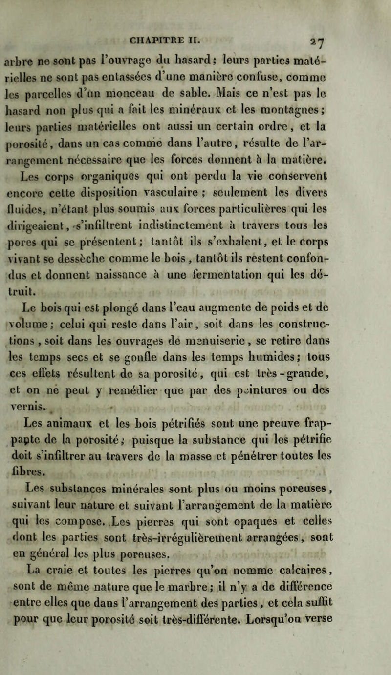 *7 arbre ne sont pas l’ouvrage du hasard ; leurs parties maté¬ rielles ne sont pas entassées d’une manière confuse, comme les parcelles d’un monceau de sable. Mais ce n’est pas le hasard non plus qui a fait les minéraux et les montagnes; leurs parties matérielles ont aussi un certain ordre, et la porosité, dans un cas comme dans l’autre, résulte de l’ar¬ rangement nécessaire que les forces donnent h la matière. Les corps organiques qui ont perdu la vie conservent encore cette disposition vasculaire ; seulement les divers lluidcs, n’étant plus soumis aux forces particulières qui les dirigeaient, s’infiltrent indistinctement à travers tous les pores qui se présentent; tantôt ils s’exhalent, et le corps vivant se dessèche comme le bois , tantôt ils restent confon¬ dus et donnent naissance à une fermentation qui les dé¬ truit. Le bois qui est plongé dans l’eau augmente de poids et de volume; celui qui reste dans l’air, soit dans les construc¬ tions , soit dans les ouvrages de menuiserie, se retire dans les temps secs et se gonfle dans les temps humides; tous ces effets résultent de sa porosité, qui est très-grande, et on ne peut y remédier que par des peintures ou des vernis. Les animaux et les bois pétrifiés sont une preuve frap- papte de la porosité; puisque la substance qui les pétrifie doit s’infiltrer au travers de la masse et pénétrer toutes les fibres. Les substances minérales sont plus ou moins poreuses, suivant leur nature et suivant l’arrangement de la matière qui les compose. Les pierres qui sont opaques et celles dont les parties sont très-irrégulièrement arrangées, sont en général les plus poreuses. La craie et toutes les pierres qu’on nomme calcaires, sont de même nature que le marbre ; il n’y a de différence entre elles que dans l’arrangement des parties, et cela suffit pour que leur porosité soit très-différente. Lorsqu’on verse
