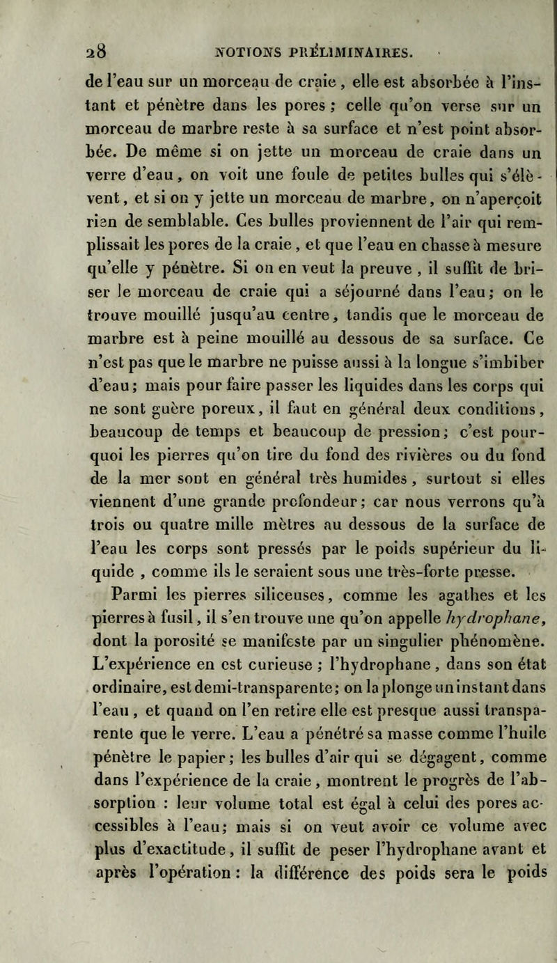de l’eau sur un morceau de craie , elle est absorbée à l’ins¬ tant et pénètre dans les pores ; celle qu’on verse sur un morceau de marbre reste à sa surface et n’est point absor¬ bée. De même si on jette un morceau de craie dans un verre d’eau, on voit une foule de petites bulles qui s’élè¬ vent , et si on y jette un morceau de marbre, on n’aperçoit rien de semblable. Ces bulles proviennent de l’air qui rem¬ plissait les pores de la craie , et que l’eau en chasse h mesure qu’elle y pénètre. Si on en veut la preuve , il suffit de bri¬ ser le morceau de craie qui a séjourné dans l’eau; on le trouve mouillé jusqu’au centre, tandis que le morceau de marbre est à peine mouillé au dessous de sa surface. Ce n’est pas que le marbre ne puisse aussi h la longue s’imbiber d’eau; mais pour faire passer les liquides dans les corps qui ne sont guère poreux, il faut en général deux conditions, beaucoup de temps et beaucoup de pression; c’est pour¬ quoi les pierres qu’on tire du fond des rivières ou du fond de la mer sont en général très humides , surtout si elles viennent d’une grande profondeur; car nous verrons qu’à trois ou quatre mille mètres au dessous de la surface de l’eau les corps sont pressés par le poids supérieur du li¬ quide , comme ils le seraient sous une très-forte presse. Parmi les pierres siliceuses, comme les agathes et les pierres à fusil, il s’en trouve une qu’on appelle hydrophane, dont la porosité se manifeste par un singulier phénomène. L’expérience en est curieuse ; l’hydrophane, dans son état ordinaire, est demi-transparente ; on la plonge un instant dans l’eau , et quand on l’en retire elle est presque aussi transpa¬ rente que le verre. L’eau a pénétré sa masse comme l’huile pénètre le papier; les bulles d’air qui se dégagent, comme dans l’expérience de la craie , montrent le progrès de l’ab¬ sorption : leur volume total est égal à celui des pores ac¬ cessibles à l’eau; mais si on veut avoir ce volume avec plus d’exactitude, il suffit de peser l’hydrophane avant et après l’opération : la différence des poids sera le poids