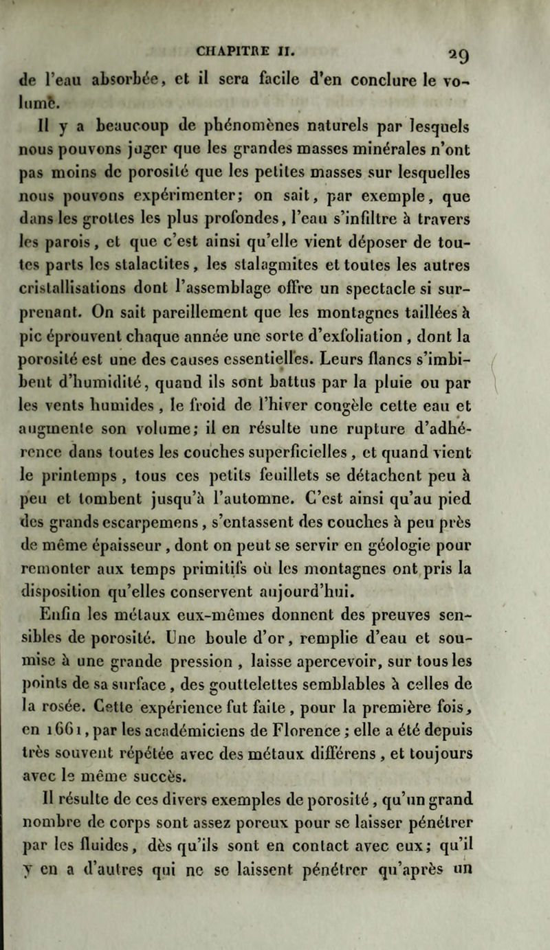 de l’eau absorbée, et il sera facile d’en conclure le vo- lumfc. Il y a beaucoup de phénomènes naturels par lesquels nous pouvons juger que les grandes masses minérales n’ont pas moins de porosité que les petites masses sur lesquelles nous pouvons expérimenter; on sait, par exemple, que dans les grottes les plus profondes, l’eau s’infiltre à travers les parois, et que c’est ainsi qu’elle vient déposer de tou¬ tes parts les stalactites , les stalagmites et toutes les autres cristallisations dont l’assemblage offre un spectacle si sur¬ prenant. On sait pareillement que les montagnes taillées à pic éprouvent chaque année une sorte d’exfoliation , dont la porosité est une des causes essentielles. Leurs flancs s’imbi¬ bent d’humidité, quand ils sont battus par la pluie ou par les vents humides, le froid de l’hiver congèle cette eau et augmente son volume; il en résulte une rupture d’adhé¬ rence dans toutes les couches superficielles , et quand vient le printemps , tous ces petits feuillets se détachent peu à peu et tombent jusqu’à l’automne. C’est ainsi qu’au pied des grands escarpemens, s’entassent des couches à peu près de même épaisseur , dont on peut se servir en géologie pour remonter aux temps primitifs où les montagnes ont pris la disposition qu’elles conservent aujourd’hui. Enfin les métaux eux-mêmes donnent des preuves sen¬ sibles de porosité. Une boule d’or, remplie d’eau et sou¬ mise à une grande pression , laisse apercevoir, sur tous les points de sa surface , des gouttelettes semblables à celles de la rosée. Cette expérience fut faite, pour la première fois, en 1661, par les académiciens de Florence ; elle a été depuis très souvent répétée avec des métaux diflerens , et toujours avec le même succès. II résulte de ces divers exemples de porosité , qu’un grand nombre de corps sont assez poreux pour se laisser pénétrer par les fluides, dès qu’ils sont en contact avec eux; qu’il y en a d’autres qui ne se laissent pénétrer qu’après un