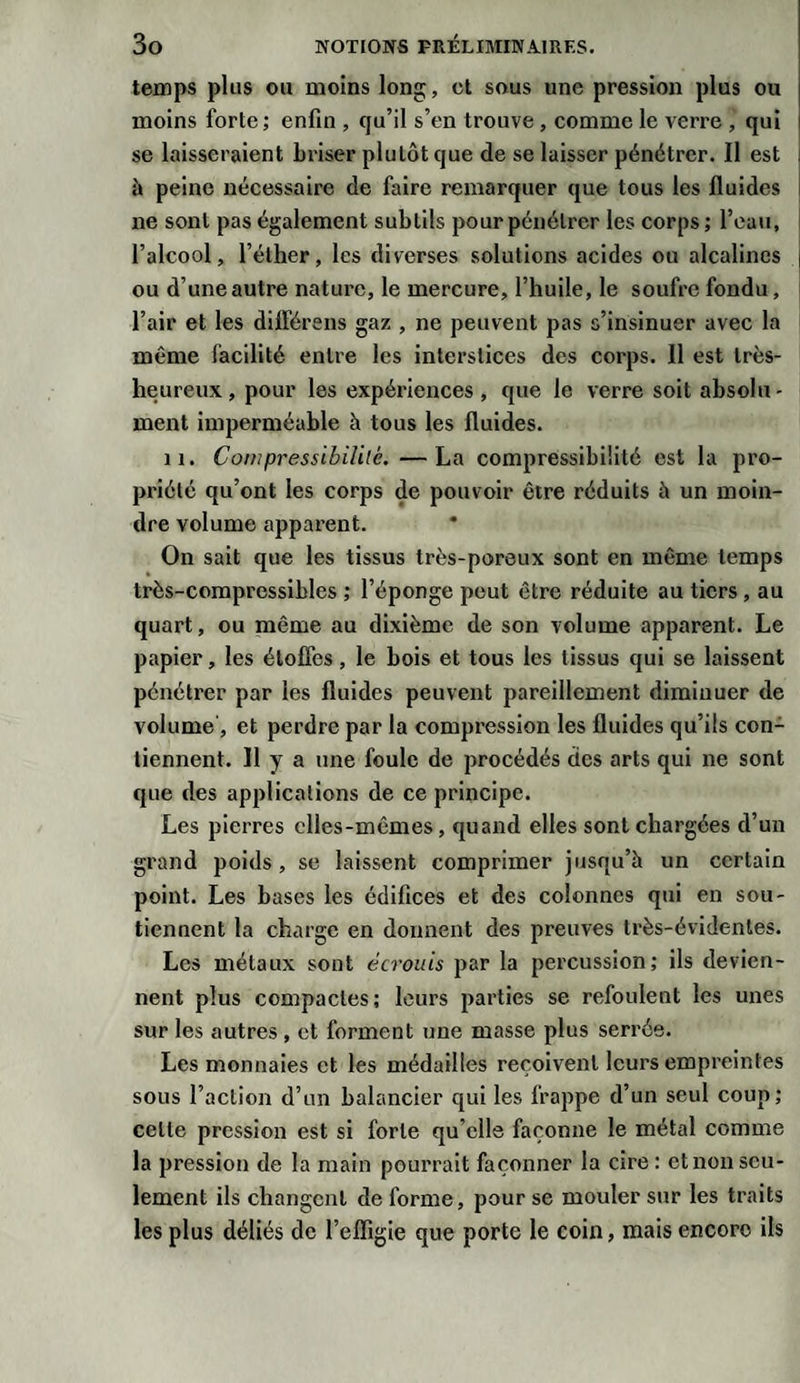 temps plus ou moins long, et sous une pression plus ou moins forte ; enfin , qu’il s’en trouve , comme le verre , qui se laisseraient briser plutôt que de se laisser pénétrer. Il est à peine nécessaire de faire remarquer que tous les fluides ne sont pas également subtils pour pénétrer les corps; l’eau, l’alcool, l’éther, les diverses solutions acides ou alcalines | ou d’une autre nature, le mercure, l’huile, le soufre fondu, l’air et les différens gaz , ne peuvent pas s’insinuer avec la même facilité entre les interstices des corps. 11 est très- heureux, pour les expériences, que le verre soit absolu¬ ment imperméable à tous les fluides. 11. Compressibilité. —La compressibilité est la pro¬ priété qu’ont les corps de pouvoir être réduits à un moin¬ dre volume apparent. On sait que les tissus très-poreux sont en même temps très-compressibles ; l’éponge peut être réduite au tiers , au quart, ou même au dixième de son volume apparent. Le papier, les étoffes, le bois et tous les tissus qui se laissent pénétrer par les fluides peuvent pareillement diminuer de volume', et perdre par la compression les fluides qu’ils con¬ tiennent. Il y a une foule de procédés des arts qui ne sont que des applications de ce principe. Les pierres elles-mêmes, quand elles sont chargées d’un grand poids, se laissent comprimer jusqu’à un certain point. Les bases les édifices et des colonnes qui en sou¬ tiennent la charge en donnent des preuves très-évidentes. Les métaux sont écrouis par la percussion; ils devien¬ nent plus compactes; leurs parties se refoulent les unes sur les autres, et forment une masse plus serrée. Les monnaies et les médailles reçoivent leurs empreintes sous l’action d’un balancier qui les frappe d’un seul coup; celle pression est si forte qu elle façonne le métal comme la pression de la main pourrait façonner la cire : et non seu¬ lement ils changent de forme, pour se mouler sur les traits les plus déliés de l’effigie que porte le coin, mais encore ils