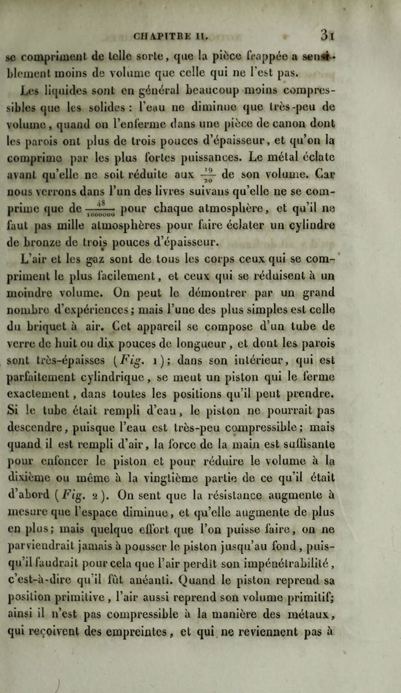 sc compriment de telle sorte, que la pièce frappée a sensi¬ blement moins de volume que celle qui ne l'est pas. Les liquides sont en général beaucoup moins compres¬ sibles que les solides: l’eau ne diminue que très-peu de volume, quand on l’enferme dans une pièce de canon dont les parois ont plus de trois pouces d’épaisseur, et qu’on la comprime par les plus fortes puissances. Le métal éclate avant qu’elle ne soit réduite aux. — de son volume. Car nous verrons dans l’un des livres suivons qu’elle ne se com¬ prime que de J*— pour chaque atmosphère, et qu’il ne faut pas mille atmosphères pour faire éclater un cylindre de bronze de trois pouces d’épaisseur. L’air et les gaz sont de tous les corps ceux qui sc com¬ priment le plus facilement, et ceux qui se réduisent à un moindre volume. On peut le démontrer par un grand nombre d’expériences; mais l’une des plus simples est celle du briquet à air. Cet appareil sc compose d’un tube de verre de huit ou dix pouces de longueur , et dont les parois sont très-épaisses (Fig. 1); dans son intérieur, qui est parfaitement cylindrique, se meut un piston qui le ferme exactement, dans toutes les positions qu’il peut prendre. Si le tube était rempli d’eau, le piston ne pourrait pas descendre, puisque l’eau est très-peu compressible; mais quand il est rempli d’air, la force de la main est suffisante pour enfoncer le piston et pour réduire le volume à la dixième ou mémo h la vingtième partie de ce qu’il était d’abord (Fig. 2). On sent que la résistance augmente à mesure que l’espace diminue, et qu’elle augmente de plus en plus; mais quelque effort que l’on puisse faire, on ne parviendrait jamais à pousser le piston jusqu’au fond , puis¬ qu’il faudrait pour cela que l’air perdit son impénétrabilité, c’est-h-dirc qu il fût anéanti. Quand le piston reprend sa position primitive , l’air aussi reprend son volume primitif; ainsi il n’est pas compressible à la manière des métaux, qui reçoivent des empreintes, et qui ne reviennent pas à