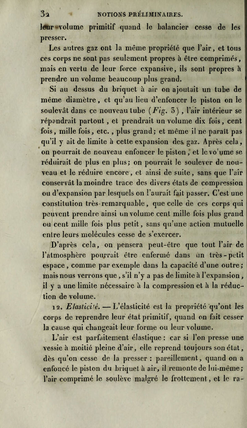 leur «volume pi’imitif quand le balancier cesse de les presser. Les autres gaz ont la même propriété que l’air, et tous ces corps ne sont pas seulement propres à être comprimés, mais en vertu de leur force expansive, ils sont propres h prendre un volume beaucoup plus grand. Si au dessus du briquet h air on ajoutait un tube de même diamètre, et qu’au lieu d’enfoncer le piston on le soulevât dans ce nouveau tube {Fig. 5) , l’air intérieur se répandrait partout , et prendrait un volume dix fois, cent fois, mille fois, etc. , plus grand; et même il ne paraît pas qu’il y ait de limite à cette expansion des. gaz. Après cela, on pourrait de nouveau enfoncer le piston ,' et le voume se réduirait de plus en plus; on pourrait le soulever de nou¬ veau et le réduire encore, et ainsi de suite, sans que l’air conservât la moindre trace des divers états de compression ou d’expansion par lesquels on l’aurait fait passer. C’est une constitution très-remarquable, que celle de ces corps qui peuvent prendre ainsi un volume cent mille fois plus grand ou cent mille fois plus petit, sans qu’une action mutuelle entre leurs molécules cesse de s’exercer. D’après cela, on pensera peut-être que tout l’air de l’atmosphère pourrait être enfermé dans un très-petit espace, comme par exemple dans la capacité d’une outre; mais nous verrons que, s’il n’y a pas de limite h l’expansion, il y a une limite nécessaire à la compression et h la réduc¬ tion de volume. 12. Elasticité.— L’élasticité est la propriété qu’ont les corps de reprendre leur état primitif, quand on fait cesser la cause qui changeait leur forme ou leur volume. L’air est parfaitement élastique : car si l’on presse une vessie h moitié pleine d’air, elle reprend toujours son état, dès qu’on cesse de la presser : pareillement, quand on a enfoncé le piston du briquet â air, il remonte de lui-même; l’air comprimé le soulève malgré le frottement, et le ra-