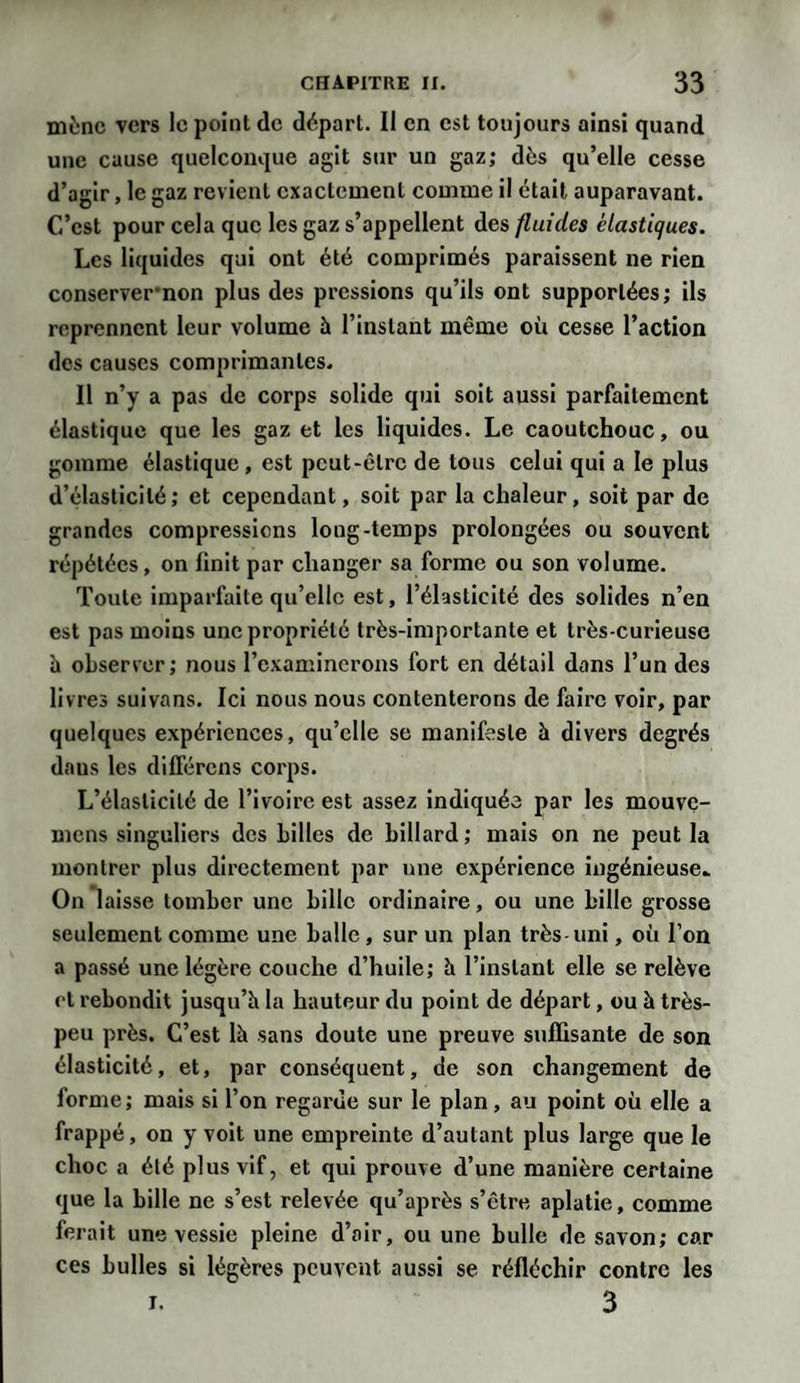 mène vers le point de départ. Il en est toujours ainsi quand une cause quelconque agit sur un gaz; dès qu’elle cesse d’agir, le gaz revient exactement comme il était auparavant. C’est pour cela que les gaz s’appellent des fluides élastiques. Les liquides qui ont été comprimés paraissent ne rien conservernon plus des pressions qu’ils ont supportées; ils reprennent leur volume à l’instant même où cesse l’action des causes comprimantes. Il n’y a pas de corps solide qui soit aussi parfaitement élastique que les gaz et les liquides. Le caoutchouc, ou gomme élastique, est peut-être de tous celui qui a le plus d’élasticité; et cependant, soit par la chaleur, soit par de grandes compressions long-temps prolongées ou souvent répétées, on finit par changer sa forme ou son volume. Toute imparfaite qu’elle est, l’élasticité des solides n’en est pas moins une propriété très-importante et très-curieuse h observer; nous l’examinerons fort en détail dans l’un des livres suivans. Ici nous nous contenterons de faire voir, par quelques expériences, qu’elle se manifeste à divers degrés daus les différons corps. L’élasticité de l’ivoire est assez indiquée par les mouve- mens singuliers des billes de billard; mais on ne peut la montrer plus directement par une expérience ingénieuse» On laisse tomber une bille ordinaire, ou une bille grosse seulement comme une balle, sur un plan très-uni, où l’on a passé une légère couche d’huile; h l’instant elle se relève et rebondit jusqu’h la hauteur du point de départ, ou à très- peu près. C’est là sans doute une preuve suffisante de son élasticité, et, par conséquent, de son changement de forme; mais si l’on regarde sur le plan, au point où elle a frappé, on y voit une empreinte d’autant plus large que le choc a été plus vif, et qui prouve d’une manière certaine que la bille ne s’est relevée qu’après s’être aplatie, comme ferait une vessie pleine d’air, ou une bulle de savon; car ces bulles si légères peuvent aussi se réfléchir contre les i. 3