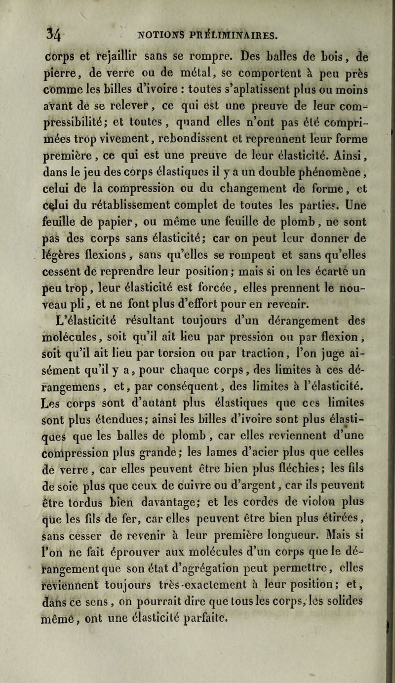 corps et rejaillir sans se rompre. Des balles de bois, de pierre, de verre ou de métal, se comportent à peu près comme les billes d’ivoire : toutes s’aplatissent plus ou moins avant de se relever, ce qui est une preuve de leur com¬ pressibilité; et toutes, quand elles n’ont pas été compri¬ mées trop vivement, rebondissent et reprennent leur forme première, ce qui est une preuve de leur élasticité. Ainsi, dans le jeu des corps élastiques il y a un double phénomène, celui de la compression ou du changement de forme, et celui du rétablissement complet de toutes les parties. Une feuille de papier, ou même une feuille de plomb, ne sont pas des corps sans élasticité; car on peut leur donner de légères flexions, sans qu’elles se rompent et sans qu’elles cessent de reprendre leur position ; mais si on les écarte un peu trop, leur élasticité est forcée, elles prennent le nou¬ veau pli, et ne font plus d’effort pour en revenir. L’élasticité résultant toujours d’un dérangement des molécules, soit qu’il ait lieu par pression ou par flexion , soit qu’il ait lieu par torsion ou par traction, l’on juge ai¬ sément qu’il y a, pour chaque corps, des limites à ces dé- rangemens, et, par conséquent, des limites à l’élasticité. Les corps sont d’autant plus élastiques que ces limites sont plus étendues; ainsi les billes d’ivoire sont plus élasti¬ ques que les balles de plomb , car elles reviennent d’une Compression plus grande; les lames d’acier plus que celles de verre , car elles peuvent être bien plus fléchies ; les fds de soie plus que ceux de cuivre ou d’argent, car ils peuvent être tordus bien davantage; et les cordes de violon plus que les fils de fer, car elles peuvent être bien plus étirées, sans cesser de revenir à leur première longueur. Mais si l’on ne fait éprouver aux molécules d’un corps que le dé¬ rangement que son état d’agrégation peut permettre, elles reviennent toujours très-exactement h leur position ; et, dans ce sens , on pourrait dire que tous les corps, les solides même, ont une élasticité parfaite.