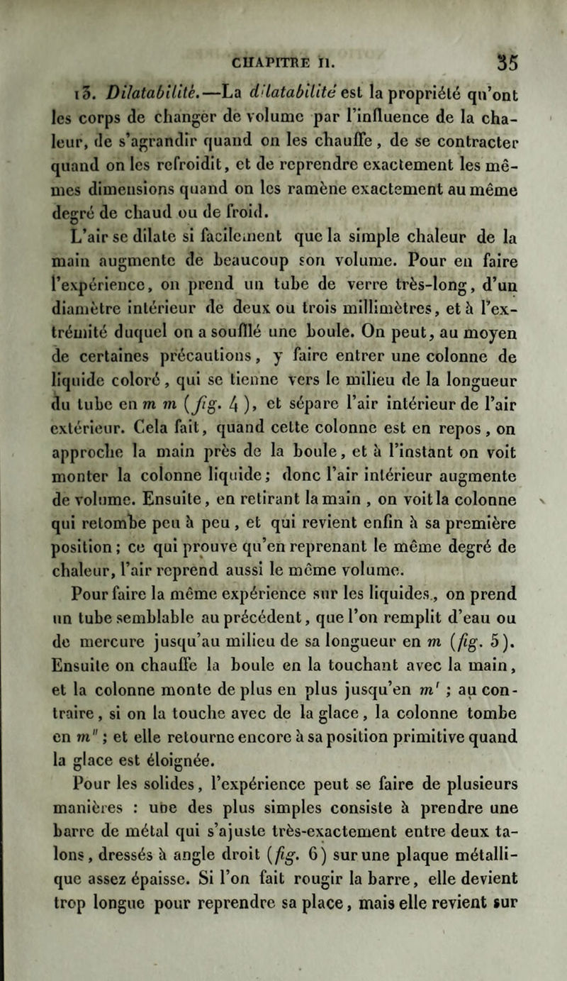 i3. Dilatabilité.—La dilatabilité est la propriété qu’ont les corps de changer de volume par l’influence de la cha¬ leur, de s’agrandir quand on les chauffe, de se contracter quand on les refroidit, et de reprendre exactement les mê¬ mes dimensions quand on les ramène exactement au même degré de chaud ou de froid. L’air se dilate si facilement que la simple chaleur de la main augmente de beaucoup son volume. Pour en faire l’expérience, on prend un tube de verre très-long, d’un diamètre intérieur de deux ou trois millimètres, et h l’ex¬ trémité duquel on a soufflé une boule. On peut, au moyen de certaines précautions, y faire entrer une colonne de liquide coloré, qui se tienne vers le milieu de la longueur du tube en m m ( fig. 4 )» et sépare l’air intérieur de l’air extérieur. Cela fait, quand celte colonne est en repos, on approche la main près de la boule, et à l’instant on voit monter la colonne liquide; donc l’air intérieur augmente de volume. Ensuite, en retirant la main , on voit la colonne qui retombe peu h peu , et qui revient enfin h sa première position ; ce qui prouve qu’en reprenant le même degré de chaleur, l’air reprend aussi le même volume. Pour faire la même expérience sur les liquides, on prend un tube semblable au précédent, que l’on remplit d’eau ou de mercure jusqu’au milieu de sa longueur en m ( fig. 5). Ensuite on chauffe la boule en la touchant avec la main, et la colonne monte déplus en plus jusqu’en m' ; au con¬ traire , si on la touche avec de la glace, la colonne tombe en m ; et elle retourne encore à sa position primitive quand la glace est éloignée. Pour les solides, l’expérience peut se faire de plusieurs manières : une des plus simples consiste à prendre une barre de métal qui s’ajuste très-exactement entre deux ta¬ lons, dressés h angle droit {fig. 6) sur une plaque métalli¬ que assez épaisse. Si l’on fait rougir la barre, elle devient trop longue pour reprendre sa place, mais elle revient sur