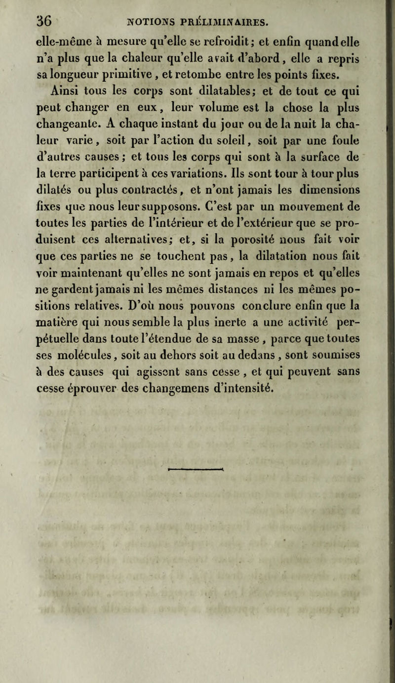 elle-même h mesure qu’elle se refroidit; et enfin quand elle n’a plus que la chaleur qu’elle avait d’abord, elle a repris sa longueur primitive , et retombe entre les points fixes. Ainsi tous les corps sont dilatables; et de tout ce qui peut changer en eux, leur volume est la chose la plus changeante. A chaque instant du jour ou de la nuit la cha¬ leur varie, soit par l’action du soleil, soit par une foule d’autres causes; et tous les corps qui sont à la surface de la terre participent à ces variations. Ils sont tour à tour plus dilatés ou plus contractés, et n’ont jamais les dimensions fixes que nous leur supposons. C’est par un mouvement de toutes les parties de l’intérieur et de l’extérieur que se pro¬ duisent ces alternatives; et, si la porosité nous fait voir que ces parties ne se touchent pas, la dilatation nous fait voir maintenant qu’elles ne sont jamais en repos et qu’elles ne gardent jamais ni les mêmes distances ni les mêmes po¬ sitions relatives. D’où nous pouvons conclure enfin que la matière qui nous semble la plus inerte a une activité per¬ pétuelle dans toute l’étendue de sa masse , parce que toutes ses molécules, soit au dehors soit au dedans , sont soumises h des causes qui agissent sans cesse , et qui peuvent sans cesse éprouver des changemens d’intensité.