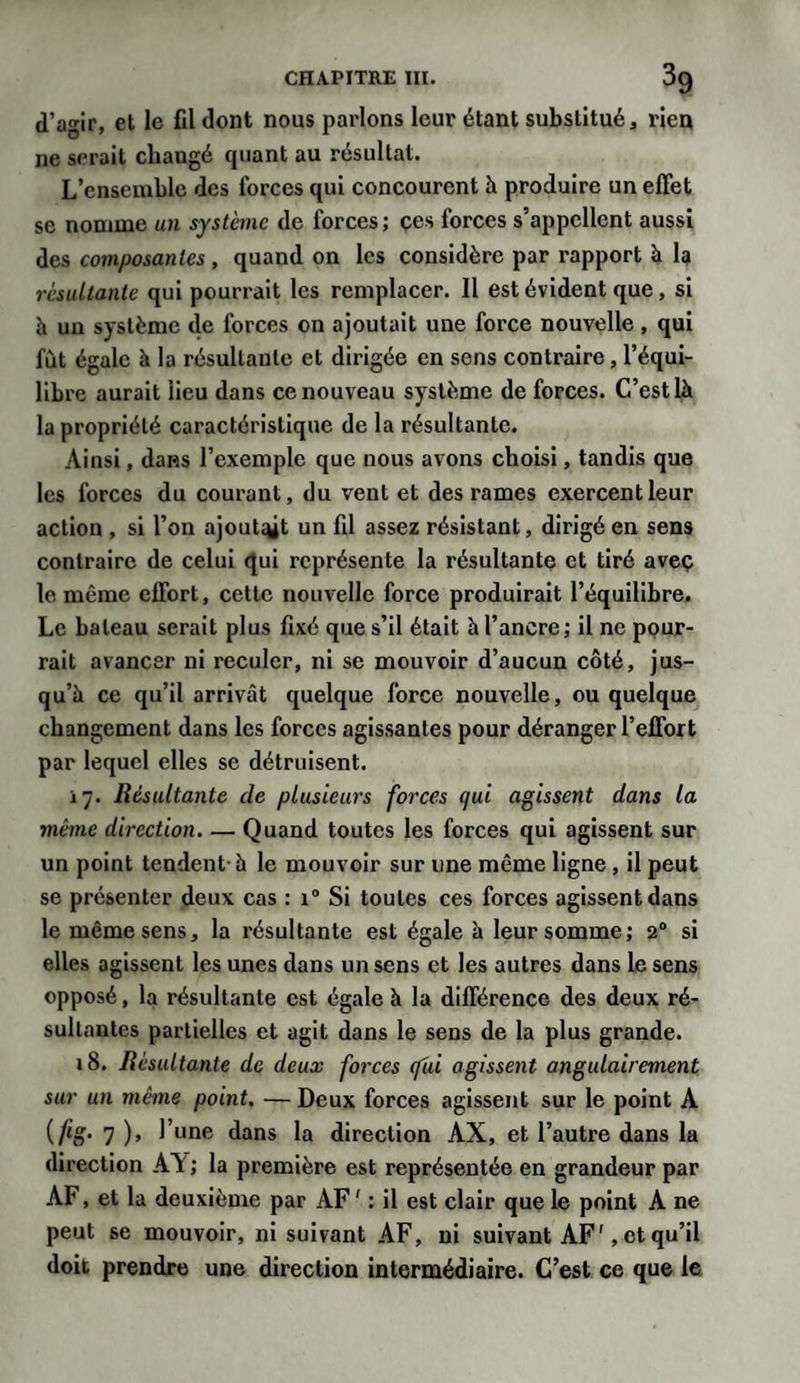 d’agir, et le fil dont nous parlons leur étant substitué, rien ne serait changé cjuant au résultat. L’ensemble des forces qui concourent à produire un effet se nomme un système de forces ; ces forces s’appellent aussi des composantes , quand on les considère par rapport à la résultante qui pourrait les remplacer. Il est évident que, si à un système de forces on ajoutait une force nouvelle, qui fût égale à la résultante et dirigée en sens contraire, l’équi¬ libre aurait lieu dans ce nouveau système de forces. C’est là la propriété caractéristique de la résultante. Ainsi, dans l’exemple que nous avons choisi, tandis que les forces du courant, du vent et des rames exercent leur action , si l’on ajoutait un fil assez résistant, dirigé en sens contraire de celui qui représente la résultante et tiré avec le même effort, cette nouvelle force produirait l’équilibre. Le bateau serait plus fixé que s’il était à l’ancre; il ne pour¬ rait avancer ni reculer, ni se mouvoir d’aucun côté, jus¬ qu’à ce qu’il arrivât quelque force nouvelle, ou quelque changement dans les forces agissantes pour déranger l’effort par lequel elles se détruisent. 17. Résultante de plusieurs forces qui agissent dans la même direction. — Quand toutes les forces qui agissent sur un point tendent- à le mouvoir sur une même ligne , il peut se présenter deux cas : i° Si toutes ces forces agissent dans le même sens, la résultante est égale à leur somme; 20 si elles agissent les unes dans un sens et les autres dans le sens opposé, la résultante est égale à la différence des deux ré¬ sultantes partielles et agit dans le sens de la plus grande. 18. Résultante de deux forces (fui agissent angulairement sur un même point. — Deux forces agissent sur le point A {ftg- 7 ), l’une dans la direction AX, et l’autre dans la direction AA ; la première est représentée en grandeur par AF, et la deuxième par AF ' : il est clair que le point A ne peut se mouvoir, ni suivant AF, ni suivant AF', et qu’il doit prendre une direction intermédiaire. C’est ce que le